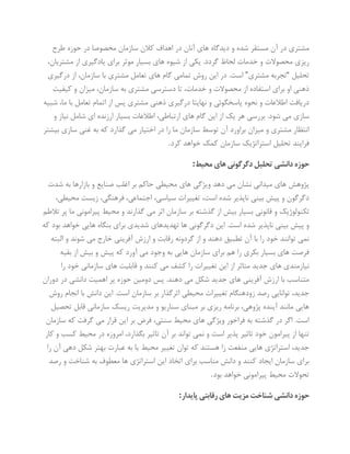 ‫طرح‬ ‫حوزه‬ ‫در‬ ‫مخصوصا‬ ‫سازمان‬ ‫کالن‬ ‫اهداف‬ ‫در‬ ‫آنان‬ ‫های‬ ‫دیدگاه‬ ‫و‬ ‫شده‬ ‫مستقر‬ ‫آن‬ ‫در‬ ‫مشتری‬
‫ب‬ ‫های‬ ‫شیوه‬ ‫از‬ ‫یکی‬ .‫گردد‬ ‫لحاظ‬ ‫خدمات‬ ‫و‬ ‫محصوالت‬ ‫ریزی‬،‫مشتریان‬ ‫از‬ ‫یادگیری‬ ‫برای‬ ‫موثر‬ ‫سیار‬
‫تحلیل‬“‫مشتری‬ ‫تجربه‬”‫درگیری‬ ‫از‬ ،‫سازمان‬ ‫با‬ ‫مشتری‬ ‫تعامل‬ ‫های‬ ‫گام‬ ‫تمامی‬ ‫روش‬ ‫این‬ ‫در‬ .‫است‬
‫کیفیت‬ ‫و‬ ‫میزان‬ ،‫سازمان‬ ‫به‬ ‫مشتری‬ ‫دسترسی‬ ‫تا‬ ،‫خدمات‬ ‫و‬ ‫محصوالت‬ ‫از‬ ‫استفاده‬ ‫برای‬ ‫او‬ ‫ذهنی‬
‫مشتر‬ ‫ذهنی‬ ‫درگیری‬ ‫نهایتا‬ ‫و‬ ‫پاسخگوئی‬ ‫نحوه‬ ‫و‬ ‫اطالعات‬ ‫دریافت‬‫شبیه‬ ،‫ما‬ ‫با‬ ‫تعامل‬ ‫اتمام‬ ‫از‬ ‫پس‬ ‫ی‬
‫و‬ ‫نیاز‬ ‫شامل‬ ‫ای‬ ‫ارزنده‬ ‫بسیار‬ ‫اطالعات‬ ،‫ارتباطی‬ ‫های‬ ‫گام‬ ‫این‬ ‫از‬ ‫یک‬ ‫هر‬ ‫بررسی‬ .‫شود‬ ‫می‬ ‫سازی‬
‫بیشتر‬ ‫سازی‬ ‫غنی‬ ‫به‬ ‫که‬ ‫گذارد‬ ‫می‬ ‫اختیار‬ ‫در‬ ‫را‬ ‫ما‬ ‫سازمان‬ ‫توسط‬ ‫آن‬ ‫براورد‬ ‫میزان‬ ‫و‬ ‫مشتری‬ ‫انتظار‬
‫کرد‬ ‫خواهد‬ ‫کمک‬ ‫سازمان‬ ‫استراتژیک‬ ‫تحلیل‬ ‫فرایند‬.
‫حوزه‬‫محیط‬‫های‬‫دگرگونی‬‫تحلیل‬‫دانشی‬:
‫شدت‬ ‫به‬ ‫بازارها‬ ‫و‬ ‫صنایع‬ ‫اغلب‬ ‫بر‬ ‫حاکم‬ ‫محیطی‬ ‫های‬ ‫ویژگی‬ ‫دهد‬ ‫می‬ ‫نشان‬ ‫میدانی‬ ‫های‬ ‫پژوهش‬
،‫محیطی‬ ‫زیست‬ ،‫فرهنگی‬ ،‫اجتماعی‬ ،‫سیاسی‬ ‫تغییرات‬ ،‫است‬ ‫شده‬ ‫ناپذیر‬ ‫بینی‬ ‫پیش‬ ‫و‬ ‫دگرگون‬
‫محی‬ ‫و‬ ‫گذارند‬ ‫می‬ ‫اثر‬ ‫سازمان‬ ‫بر‬ ‫گذشته‬ ‫از‬ ‫بیش‬ ‫بسیار‬ ‫قانونی‬ ‫و‬ ‫تکنولوژیک‬‫تالطم‬ ‫پر‬ ‫ما‬ ‫پیرامونی‬ ‫ط‬
‫که‬ ‫بود‬ ‫خواهد‬ ‫هایی‬ ‫بنگاه‬ ‫برای‬ ‫شدیدی‬ ‫تهدیدهای‬ ‫ها‬ ‫دگرگونی‬ ‫این‬ .‫است‬ ‫شده‬ ‫ناپذیر‬ ‫بینی‬ ‫پیش‬ ‫و‬
‫البته‬ ‫و‬ ‫شوند‬ ‫می‬ ‫خارج‬ ‫آفرینی‬ ‫ارزش‬ ‫و‬ ‫رقابت‬ ‫گردونه‬ ‫از‬ ‫و‬ ‫دهند‬ ‫تطبیق‬ ‫آن‬ ‫با‬ ‫را‬ ‫خود‬ ‫توانند‬ ‫نمی‬
‫آورد‬ ‫می‬ ‫وجود‬ ‫به‬ ‫هایی‬ ‫سازمان‬ ‫برای‬ ‫هم‬ ‫را‬ ‫بکری‬ ‫بسیار‬ ‫های‬ ‫فرصت‬‫بقیه‬ ‫از‬ ‫بیش‬ ‫و‬ ‫پیش‬ ‫که‬
‫را‬ ‫خود‬ ‫سازمانی‬ ‫های‬ ‫قابلیت‬ ‫و‬ ‫کنند‬ ‫می‬ ‫کشف‬ ‫را‬ ‫تغییرات‬ ‫این‬ ‫از‬ ‫متاثر‬ ‫جدید‬ ‫های‬ ‫نیازمندی‬
‫دوران‬ ‫در‬ ‫دانشی‬ ‫اهمیت‬ ‫پر‬ ‫حوزه‬ ‫دومین‬ ‫پس‬ .‫دهند‬ ‫می‬ ‫شکل‬ ‫جدید‬ ‫های‬ ‫آفرینی‬ ‫ارزش‬ ‫با‬ ‫متناسب‬
‫دان‬ ‫این‬ .‫است‬ ‫سازمان‬ ‫بر‬ ‫اثرگذار‬ ‫محیطی‬ ‫تغییرات‬ ‫زودهنگام‬ ‫رصد‬ ‫توانایی‬ ،‫جدید‬‫روش‬ ‫انجام‬ ‫با‬ ‫ش‬
‫تحصیل‬ ‫قابل‬ ‫سازمانی‬ ‫ریسک‬ ‫مدیریت‬ ‫و‬ ‫سناریو‬ ‫مبنای‬ ‫بر‬ ‫ریزی‬ ‫برنامه‬ ،‫پژوهی‬ ‫آینده‬ ‫مانند‬ ‫هایی‬
‫سازمان‬ ‫که‬ ‫گرفت‬ ‫می‬ ‫قرار‬ ‫این‬ ‫بر‬ ‫فرض‬ ،‫سنتی‬ ‫محیط‬ ‫های‬ ‫ویژگی‬ ‫فراخور‬ ‫به‬ ‫گذشته‬ ‫در‬ ‫اگر‬ .‫است‬
‫امروزه‬ ،‫بگذارد‬ ‫تاثیر‬ ‫آن‬ ‫بر‬ ‫تواند‬ ‫نمی‬ ‫و‬ ‫است‬ ‫پذیر‬ ‫تاثیر‬ ‫خود‬ ‫پیرامون‬ ‫از‬ ‫تنها‬‫کار‬ ‫و‬ ‫کسب‬ ‫محیط‬ ‫در‬
‫را‬ ‫آن‬ ‫دهی‬ ‫شکل‬ ‫بهتر‬ ‫عبارت‬ ‫به‬ ‫یا‬ ‫محیط‬ ‫تغییر‬ ‫توان‬ ‫که‬ ‫هستند‬ ‫زا‬ ‫منفعت‬ ‫هایی‬ ‫استراتژی‬ ،‫جدید‬
‫رصد‬ ‫و‬ ‫شناخت‬ ‫به‬ ‫معطوف‬ ‫ها‬ ‫استراتژی‬ ‫این‬ ‫اتخاذ‬ ‫برای‬ ‫مناسب‬ ‫دانش‬ ‫و‬ ‫کنند‬ ‫ایجاد‬ ‫سازمان‬ ‫برای‬
‫بود‬ ‫خواهد‬ ‫پیرامونی‬ ‫محیط‬ ‫تحوالت‬.
‫پای‬‫رقابتی‬‫های‬‫مزیت‬‫شناخت‬‫دانشی‬‫حوزه‬‫دار‬:
 