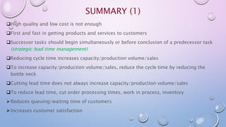 SUMMARY (1)
High quality and low cost is not enough
First and fast in getting products and services to customers
Successor tasks should begin simultaneously or before conclusion of a predecessor task
(strategic lead time management)
Reducing cycle time increases capacity/production volume/sales
To increase capacity/production volume/sales, reduce the cycle time by reducing the
bottle neck
Cutting lead time does not always increase capacity/production volume/sales
To reduce lead time, cut order processing times, work in process, inventory
Reduces queuing/waiting time of customers
Increases customer satisfaction
 