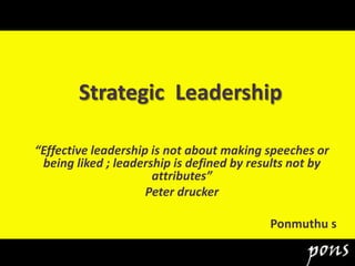 Strategic Leadership
“Effective leadership is not about making speeches or
being liked ; leadership is defined by results not by
attributes”
Peter drucker
Ponmuthu s
 