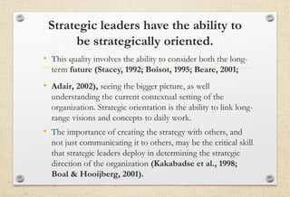 Strategic leaders have the ability to
be strategically oriented.
• This quality involves the ability to consider both the long-
term future (Stacey, 1992; Boisot, 1995; Beare, 2001;
• Adair, 2002), seeing the bigger picture, as well
understanding the current contextual setting of the
organization. Strategic orientation is the ability to link long-
range visions and concepts to daily work.
• The importance of creating the strategy with others, and
not just communicating it to others, may be the critical skill
that strategic leaders deploy in determining the strategic
direction of the organization (Kakabadse et al., 1998;
Boal & Hooijberg, 2001).
 