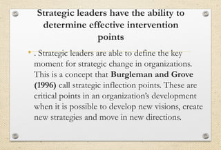 Strategic leaders have the ability to
determine effective intervention
points
• . Strategic leaders are able to define the key
moment for strategic change in organizations.
This is a concept that Burgleman and Grove
(1996) call strategic inflection points. These are
critical points in an organization’s development
when it is possible to develop new visions, create
new strategies and move in new directions.
 