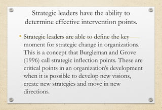 Strategic leaders have the ability to
determine effective intervention points.
• Strategic leaders are able to deﬁne the key
moment for strategic change in organizations.
This is a concept that Burgleman and Grove
(1996) call strategic inﬂection points. These are
critical points in an organization’s development
when it is possible to develop new visions,
create new strategies and move in new
directions.
 