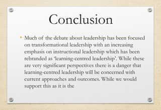 Conclusion
• Much of the debate about leadership has been focused
on transformational leadership with an increasing
emphasis on instructional leadership which has been
rebranded as ‘learning-centred leadership’. While these
are very significant perspectives there is a danger that
learning-centred leadership will be concerned with
current approaches and outcomes. While we would
support this as it is the
 
