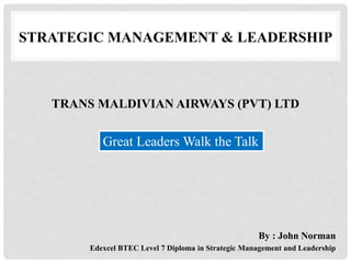 TRANS MALDIVIAN AIRWAYS (PVT) LTD
By : John Norman
Edexcel BTEC Level 7 Diploma in Strategic Management and Leadership
Great Leaders Walk the Talk
STRATEGIC MANAGEMENT & LEADERSHIP
 