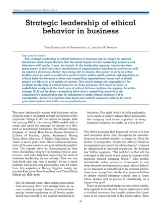 Academy of Management Executive, 2004, Vol. 18, No. 2

........................................................................................................................................................................


                Strategic leadership of ethical
                     behavior in business
                                       Terry Thomas, John R. Schermerhorn, Jr., and John W. Dienhart


           Executive Overview
              The strategic leadership of ethical behavior in business can no longer be ignored.
           Executives must accept the fact that the moral impact of their leadership presence and
           behaviors will rarely, if ever, be neutral. In the leadership capacity, executives have
           great power to shift the ethics mindfulness of organizational members in positive as well
           as negative directions. Rather than being left to chance, this power to serve as ethics
           leaders must be used to establish a social context within which positive self-regulation of
           ethical behavior becomes a clear and compelling organizational norm and in which
           people act ethically as a matter of routine. This article frames the responsibility for
           strategic leadership of ethical behavior on three premises: (1) It must be done—a
           stakeholder analysis of the total costs of ethical failures confirms the urgency for ethics
           change; (2) It can be done— exemplars show that a compelling majority of an
           organization’s membership can be influenced to make ethical choices; (3) It is
           sustainable—integrity programs help build and confirm corporate cultures in which
           principled actions and ethics norms predominate.
........................................................................................................................................................................

The once fashionable notion that business ethics                                           behavior. Our goal, which is fully realizable,
could be safely relegated toward the bottom of the                                         is to create a culture where ethics permeates
corporate “things to do” list exists no longer. Like                                       the company and forms a portion of every
the roaring 1920’s, the roaring 1990’s ended with a                                        business decision we make, at every level.1
crash, and amid the carnage we awoke to a bliz-
zard of sensational headlines: WorldCom Facing
Charges of Fraud; How Enron Bosses Created a                                           The ethics message that begins at the top of a firm
Culture of Pushing Limits; Andersen’s Wrong                                            and cascades down and throughout its member-
Turns Grew Obvious; A ‘Stellar Reputation’ Shat-                                       ship can be positive, neutral, or negative. Only the
tered, to recall just a few. Ethical failures became                                   former is acceptable. Consistent ethical behavior
facts of the new century, not just textbook possibil-                                  in organizations cannot be left to chance;2 it cannot
ities. The reports were as discouraging as they                                        be abandoned to external regulation. As Barbara
were elucidating; they left us feeling cynical, pes-                                   Ley Toffler suggests, “The sad fact is that all the
simistic, and even helpless regarding the state of                                     oversight in the world is not going to change what
business leadership in our society. Now we can                                         happens behind company doors.”3 Like profits,
look back and say that it needn’t be so; a more                                        shareholder value, return on investment, or any
positive and promising perspective can be taken                                        other desired performance outcome, ethical behav-
from this experience. Nancy Higgins, newly ap-                                         ior in business is something to be created. Execu-
pointed Executive Vice President and Chief Ethics                                      tives must accept their leadership responsibilities
Officer for MCI, says:                                                                 to define ethical behavior clearly into a firm’s
                                                                                       value system and to pursue it relentlessly as a
   Out of difficult times often spring innovation                                      top-priority goal.
   and resiliency. MCI will emerge from its re-                                           There is too much at stake for this ethics leader-
   cent troubled past as a beacon of ethical lead-                                     ship agenda to be denied. Recent experience with
   ership, where employees at all levels under-                                        a troubled economy has taught citizens that busi-
   stand and commit to the highest standards of                                        ness is an essential part of the social fabric. They
                                                                                  56
 