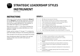 welead
             STRATEGIC	
  LEADERSHIP	
  STYLES	
  	
  
             INSTRUMENT	
  
             (Gaylord Reagan)




INSTRUCTIONS
                                                GROUP A
Within each of the ﬁve groups of statements (Group A          ____ 1. 
                                                                    
     My ideas are long range and visionary.
through Group E), read all eight statements; then write       ____ 2. 
                                                                    
     My top priority is survival, and my mission is clear and urgent.
the number “8” in the space preceding the statement           ____ 3. 
                                                                    
     I enjoy actually product development and/or exchange delivery.
that most accurately describes you, your behavior, or         ____ 
4.    I am a convincing and enthusiastic communicator.
your beliefs with regard to your organization. 
              ____ 5. 
                                                                    
     I seek to balance opposing forces.
                                                              ____ 
6.    So far, my AIESEC career has taken place mainly in HR, Finances, OC
Next write the number “1” in the space preceding the
                                                               
          and conferences work areas rather than XP delivery areas.
statement that least accurately describes you or your
                                                              ____ 
7.    In meetings, my remarks review what has already happened. 
behavior or beliefs. 
                                                              ____
 8.    I have not personally developed a new product/project in a long time.
Finally, use the numbers “2” through “7” to indicate the
best intermediate rankings for the remaining statements. 
Then proceed to the next group and repeat the process. 
                                                             GROUP B
Rank all statements (leave none blank), and use each          ____ 9.  I am willing to make sacriﬁces to see my ideas realized.
                                                                    
ranking number only once within each group of                 ____ 10.  I do not like analyzing numbers and trends prior to acting.
                                                                    
statements.
                                                  ____ 11.  I like measuring the results of my work.
                                                                    
                                                              ____ 
12.  Sometimes I feel as though I work for customers or clients rather than for
                                                              
          AIESEC.
                                                              ____ 
13.  I openly discuss the philosophy and values behind my decisions.
                                                              ____ 
14.  I consider myself to be an expert at procedures, processes, and
                                                                 
       systems. 
                                                              ____
 15.  I do not see my job as including the development of new products or
                                                               
         projects.
                                                              ____
 16.  I concentrate on strategic planning rather than actually producing
                                                                         products or projects.
 