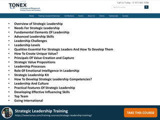 TAKE THIS COURSEStrategic Leadership Training
https://www.tonex.com/training-courses/strategic-leadership-training/
• Overview of Strategic Leadership
• Needs For Strategic Leadership
• Fundamental Elements Of Leadership
• Advanced Leadership Skills
• Leadership Challenges
• Leadership Levels
• Qualities Essential For Strategic Leaders And How To Develop Them
• How To Create Unique Value?
• Principals Of Value Creation and Capture
• Strategic Value Propositions
• Leadership Processes
• Role Of Emotional Intelligence In Leadership
• Strategic Leadership Kit
• How To Develop Strategic Leadership Competencies?
• Leadership And Culture
• Practical Features Of Strategic Leadership
• Developing Effective Influencing Skills
• Top Team
• Going International
 