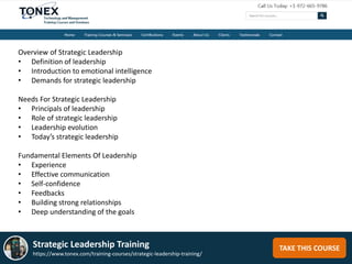 TAKE THIS COURSEStrategic Leadership Training
https://www.tonex.com/training-courses/strategic-leadership-training/
Overview of Strategic Leadership
• Definition of leadership
• Introduction to emotional intelligence
• Demands for strategic leadership
Needs For Strategic Leadership
• Principals of leadership
• Role of strategic leadership
• Leadership evolution
• Today’s strategic leadership
Fundamental Elements Of Leadership
• Experience
• Effective communication
• Self-confidence
• Feedbacks
• Building strong relationships
• Deep understanding of the goals
 