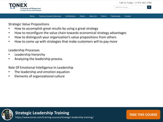 TAKE THIS COURSEStrategic Leadership Training
https://www.tonex.com/training-courses/strategic-leadership-training/
Strategic Value Propositions
• How to accomplish great results by using a great strategy
• How to reconfigure the value chain towards economical strategy advantages
• How to distinguish your organization’s value propositions from others
• How to come up with strategies that make customers will to pay more
Leadership Processes
• Leadership hierarchy
• Analyzing the leadership process
Role Of Emotional Intelligence In Leadership
• The leadership and emotion equation
• Elements of organizational culture
 