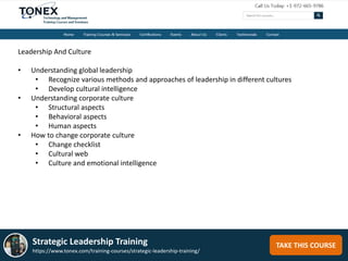 TAKE THIS COURSEStrategic Leadership Training
https://www.tonex.com/training-courses/strategic-leadership-training/
Leadership And Culture
• Understanding global leadership
• Recognize various methods and approaches of leadership in different cultures
• Develop cultural intelligence
• Understanding corporate culture
• Structural aspects
• Behavioral aspects
• Human aspects
• How to change corporate culture
• Change checklist
• Cultural web
• Culture and emotional intelligence
 