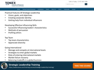 TAKE THIS COURSEStrategic Leadership Training
https://www.tonex.com/training-courses/strategic-leadership-training/
Practical Features Of Strategic Leadership
• Vision, goals, and objectives
• Creating corporate identity
• Getting help from individual influencers
Developing Effective Influencing Skills
• Successful influencing leaders’ characteristics
• Methods of persuasion
• Profiling others
Top Team
• Top team characteristics
• Appreciate diversity
Going International
• Manage and compete at international levels
• Strategies to enter global markets
• Risks of entering international markets
• Market failure recovery
• Balancing tradeoffs in a global business
 