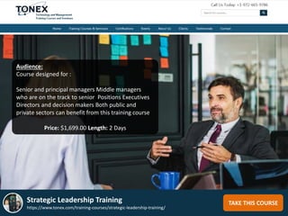 TAKE THIS COURSE
Audience:
Course designed for :
Senior and principal managers Middle managers
who are on the track to senior Positions Executives
Directors and decision makers Both public and
private sectors can benefit from this training course
Price: $1,699.00 Length: 2 Days
Strategic Leadership Training
https://www.tonex.com/training-courses/strategic-leadership-training/
 