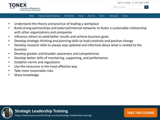 TAKE THIS COURSEStrategic Leadership Training
https://www.tonex.com/training-courses/strategic-leadership-training/
• Understand the theory and practice of leading a workplace
• Build strong partnerships and external/internal networks to foster a sustainable relationship
with other organizations and companies
• Influence others to yield better results and achieve business goals
• Develop strategic thinking and planning skills to lead creativity and positive change
• Develop research skills to always stay updated and informed about what is related to the
business
• Develop greater and broader awareness and competencies
• Develop better skills of monitoring, supporting, and performance
• Establish norms and regulations
• Use the resources in the most effective way
• Take more reasonable risks
• Share knowledge
 