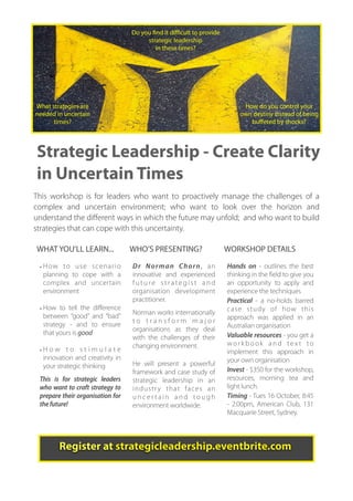 Do you ﬁnd it diﬃcult to provide
                                        strategic leadership
                                           in these times?




• Do you ﬁnd it difﬁcult to plan forward in these tough times?
• What capabilities will your organisation need Howthe future?
What strategies are                               in do you control your
needed in uncertain                             own destiny instead of being
• How do you control your own destiny instead of beingshocks?
      times?                                        buﬀeted by
  buffeted by shock events?

Strategic Leadership - Create Clarity
in Uncertain Times
This workshop is for leaders who want to proactively manage the challenges of a
complex and uncertain environment; who want to look over the horizon and
understand the diﬀerent ways in which the future may unfold; and who want to build
strategies that can cope with this uncertainty.

WHAT YOU’LL LEARN...               WHO’S PRESENTING?                  WORKSHOP DETAILS

 • H ow to u s e s c e n a r i o   D r Norman Chorn, an               Hands on - outlines the best
   planning to cope with a         innovative and experienced         thinking in the field to give you
   complex and uncertain           future strategist and              an opportunity to apply and
   environment                     organisation development           experience the techniques
                                   practitioner.                      Practical - a no-holds barred
 • How to tell the difference                                         case study of how this
                                   Norman works internationally
   between “good” and “bad”                                           approach was applied in an
                                   to transform major
   strategy - and to ensure                                           Australian organisation
                                   organisations as they deal
   that yours is good                                                 Valuable resources - you get a
                                   with the challenges of their
                                   changing environment.              workbook and text to
 •How to stimulate                                                    implement this approach in
  innovation and creativity in                                        your own organisation
  your strategic thinking          He will present a powerful
                                   framework and case study of        Invest - $350 for the workshop,
 This is for strategic leaders     strategic leadership in an         resources, morning tea and
 who want to craft strategy to     industr y that faces an            light lunch.
 prepare their organisation for    uncertain and tough                Timing - Tues 16 October, 8:45
 the future!                       environment worldwide.             - 2:00pm, American Club, 131
                                                                      Macquarie Street, Sydney.



        Register at strategicleadership.eventbrite.com
 