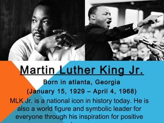 Martin Luther King Jr.
           Born in atlanta, Georgia
      (January 15, 1929 – April 4, 1968)
MLK Jr. is a national icon in history today. He is
  also a world figure and symbolic leader for
 everyone through his inspiration for positive
 