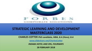 STRATEGIC LEARNING AND DEVELOPMENT
MASTERCLASS 2020
CHARLES COTTER PhD candidate, MBA, B.A (Hons), B.A
www.slideshare.net/CharlesCotter
INDABA HOTEL AND SPA, FOURWAYS
28 FEBRUARY 2018
 