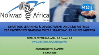 STRATEGIC LEARNING & DEVELOPMENT AND L&D METRICS -
TRANSFORMING TRAINING INTO A STRATEGIC LEARNING PARTNER
CHARLES COTTER PhD, MBA, B.A (Hons), B.A
www.slideshare.net/CharlesCotter
CARDOSO HOTEL, MAPUTO
2-4 JULY 2018
 