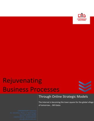  




  

  

                               




Rejuvenating                     
Business Processes 
                                               Through Online Strategic Models 
                                               The Internet is becoming the town square for the global village 
                                               of tomorrow…. Bill Gates 
                                                
                CYBERMOUNT Solutions 
     61 – Brij Bihar, Phase ‐1, Kamla Nagar 
                    Agra (UP) INDIA 282005 
          +918791402191, +919045665825 
                   sales@cybermount.com 
 