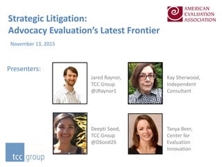 Strategic Litigation:
Advocacy Evaluation’s Latest Frontier
November 13, 2015
Presenters:
Kay Sherwood,
Independent
Consultant
Jared Raynor,
TCC Group
@JRaynor1
Deepti Sood,
TCC Group
@DSood26
Tanya Beer,
Center for
Evaluation
Innovation
 