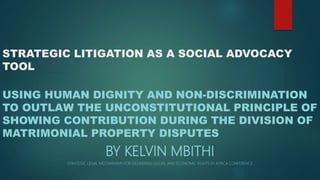 STRATEGIC LITIGATION AS A SOCIAL ADVOCACY
TOOL
USING HUMAN DIGNITY AND NON-DISCRIMINATION
TO OUTLAW THE UNCONSTITUTIONAL PRINCIPLE OF
SHOWING CONTRIBUTION DURING THE DIVISION OF
MATRIMONIAL PROPERTY DISPUTES
BY KELVIN MBITHI
STRATEGIC LEGAL MECHANISMS FOR DELIVERING SOCIAL AND ECONOMIC RIGHTS IN AFRICA CONFERENCE
 