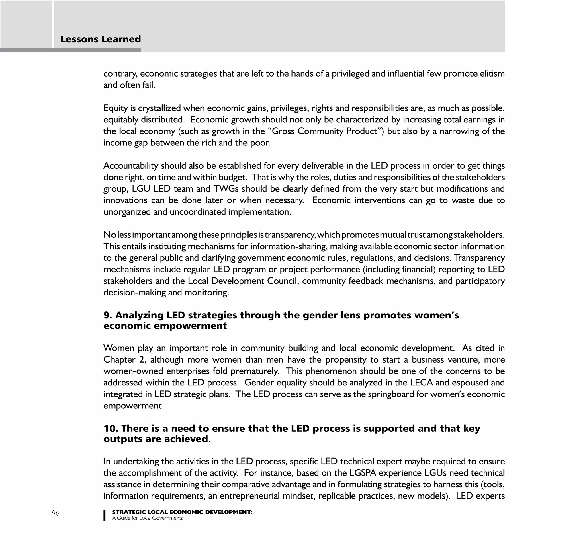 Lessons Learned


             contrary, economic strategies that are left to the hands of a privileged and influential few promote elitism
             and often fail.

             Equity is crystallized when economic gains, privileges, rights and responsibilities are, as much as possible,
             equitably distributed. Economic growth should not only be characterized by increasing total earnings in
             the local economy (such as growth in the “Gross Community Product”) but also by a narrowing of the
             income gap between the rich and the poor.

             Accountability should also be established for every deliverable in the LED process in order to get things
             done right, on time and within budget. That is why the roles, duties and responsibilities of the stakeholders
             group, LGU LED team and TWGs should be clearly defined from the very start but modifications and
             innovations can be done later or when necessary. Economic interventions can go to waste due to
             unorganized and uncoordinated implementation.

             No less important among these principles is transparency, which promotes mutual trust among stakeholders.
             This entails instituting mechanisms for information-sharing, making available economic sector information
             to the general public and clarifying government economic rules, regulations, and decisions. Transparency
             mechanisms include regular LED program or project performance (including financial) reporting to LED
             stakeholders and the Local Development Council, community feedback mechanisms, and participatory
             decision-making and monitoring.

             9. Analyzing LED strategies through the gender lens promotes women’s
             economic empowerment

             Women play an important role in community building and local economic development. As cited in
             Chapter 2, although more women than men have the propensity to start a business venture, more
             women-owned enterprises fold prematurely. This phenomenon should be one of the concerns to be
             addressed within the LED process. Gender equality should be analyzed in the LECA and espoused and
             integrated in LED strategic plans. The LED process can serve as the springboard for women’s economic
             empowerment.

             10. There is a need to ensure that the LED process is supported and that key
             outputs are achieved.

             In undertaking the activities in the LED process, specific LED technical expert maybe required to ensure
             the accomplishment of the activity. For instance, based on the LGSPA experience LGUs need technical
             assistance in determining their comparative advantage and in formulating strategies to harness this (tools,
             information requirements, an entrepreneurial mindset, replicable practices, new models). LED experts
96             STRATEGIC LOCAL ECONOMIC DEVELOPMENT:
               A Guide for Local Governments
 
