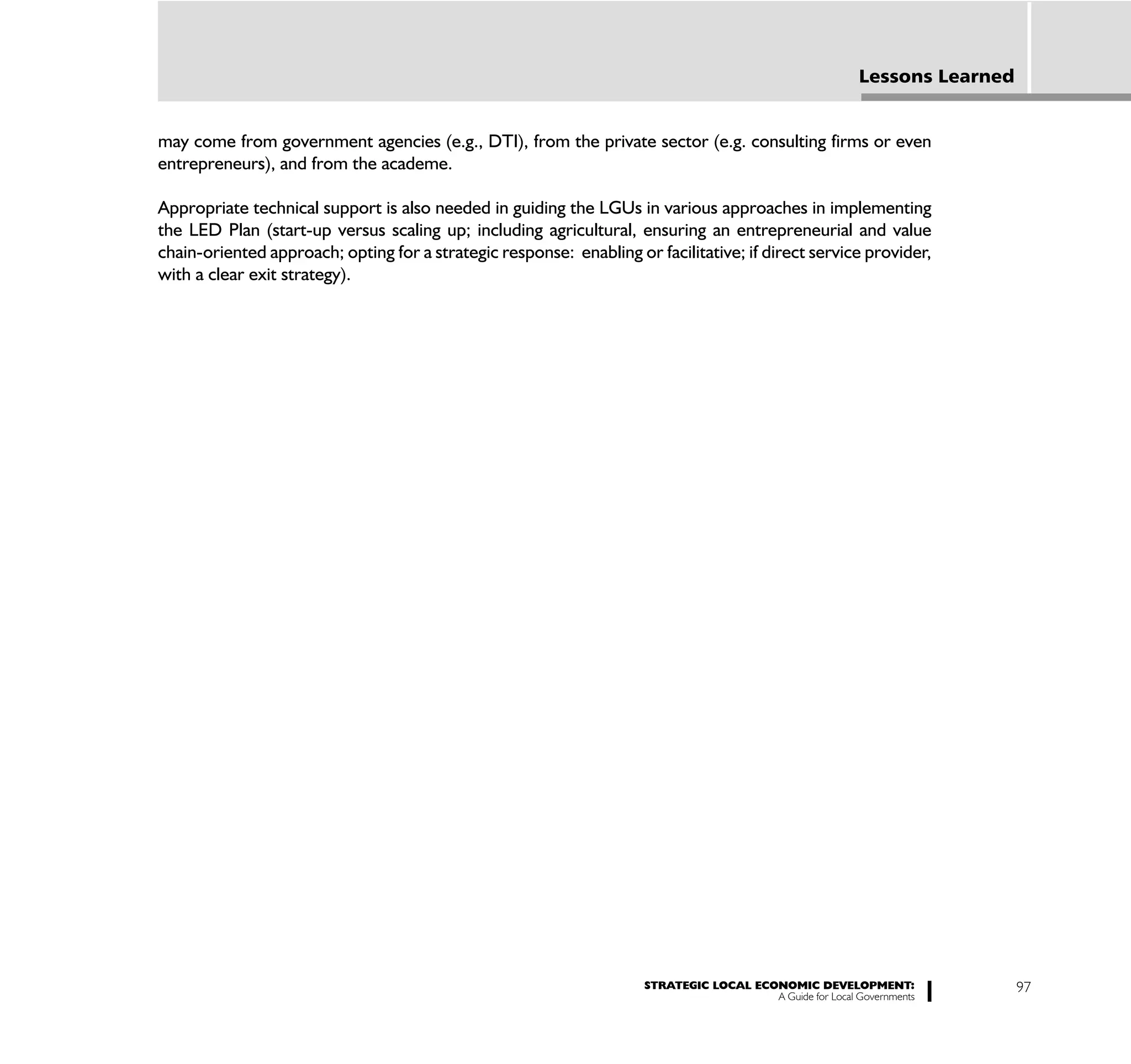 Lessons Learned


may come from government agencies (e.g., DTI), from the private sector (e.g. consulting firms or even
entrepreneurs), and from the academe.

Appropriate technical support is also needed in guiding the LGUs in various approaches in implementing
the LED Plan (start-up versus scaling up; including agricultural, ensuring an entrepreneurial and value
chain-oriented approach; opting for a strategic response: enabling or facilitative; if direct service provider,
with a clear exit strategy).




                                                                     STRATEGIC LOCAL ECONOMIC DEVELOPMENT:                   97
                                                                                        A Guide for Local Governments
 