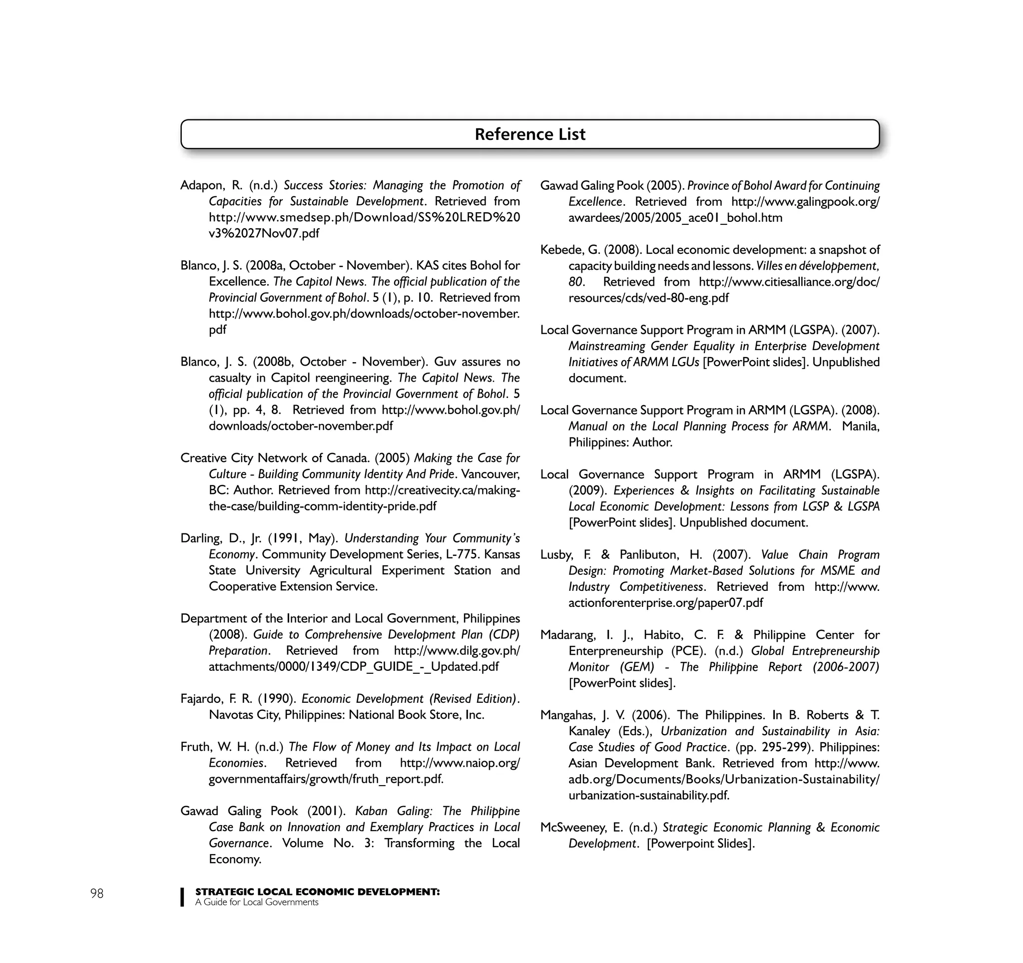 Reference List

     Adapon, R. (n.d.) Success Stories: Managing the Promotion of         Gawad Galing Pook (2005). Province of Bohol Award for Continuing
         Capacities for Sustainable Development. Retrieved from               Excellence. Retrieved from http://www.galingpook.org/
         http://www.smedsep.ph/Download/SS%20LRED%20                          awardees/2005/2005_ace01_bohol.htm
         v3%2027Nov07.pdf
                                                                          Kebede, G. (2008). Local economic development: a snapshot of
     Blanco, J. S. (2008a, October - November). KAS cites Bohol for           capacity building needs and lessons. Villes en développement,
          Excellence. The Capitol News. The official publication of the       80. Retrieved from http://www.citiesalliance.org/doc/
          Provincial Government of Bohol. 5 (1), p. 10. Retrieved from        resources/cds/ved-80-eng.pdf
          http://www.bohol.gov.ph/downloads/october-november.
          pdf                                                             Local Governance Support Program in ARMM (LGSPA). (2007).
                                                                               Mainstreaming Gender Equality in Enterprise Development
     Blanco, J. S. (2008b, October - November). Guv assures no                 Initiatives of ARMM LGUs [PowerPoint slides]. Unpublished
          casualty in Capitol reengineering. The Capitol News. The             document.
          official publication of the Provincial Government of Bohol. 5
          (1), pp. 4, 8. Retrieved from http://www.bohol.gov.ph/          Local Governance Support Program in ARMM (LGSPA). (2008).
          downloads/october-november.pdf                                       Manual on the Local Planning Process for ARMM. Manila,
                                                                               Philippines: Author.
     Creative City Network of Canada. (2005) Making the Case for
         Culture - Building Community Identity And Pride. Vancouver,      Local Governance Support Program in ARMM (LGSPA).
         BC: Author. Retrieved from http://creativecity.ca/making-             (2009). Experiences & Insights on Facilitating Sustainable
         the-case/building-comm-identity-pride.pdf                             Local Economic Development: Lessons from LGSP & LGSPA
                                                                               [PowerPoint slides]. Unpublished document.
     Darling, D., Jr. (1991, May). Understanding Your Community’s
          Economy. Community Development Series, L-775. Kansas            Lusby, F. & Panlibuton, H. (2007). Value Chain Program
          State University Agricultural Experiment Station and                 Design: Promoting Market-Based Solutions for MSME and
          Cooperative Extension Service.                                       Industry Competitiveness. Retrieved from http://www.
                                                                               actionforenterprise.org/paper07.pdf
     Department of the Interior and Local Government, Philippines
         (2008). Guide to Comprehensive Development Plan (CDP)            Madarang, I. J., Habito, C. F. & Philippine Center for
         Preparation. Retrieved from http://www.dilg.gov.ph/                  Enterpreneurship (PCE). (n.d.) Global Entrepreneurship
         attachments/0000/1349/CDP_GUIDE_-_Updated.pdf                        Monitor (GEM) - The Philippine Report (2006-2007)
                                                                              [PowerPoint slides].
     Fajardo, F. R. (1990). Economic Development (Revised Edition).
          Navotas City, Philippines: National Book Store, Inc.            Mangahas, J. V. (2006). The Philippines. In B. Roberts & T.
                                                                              Kanaley (Eds.), Urbanization and Sustainability in Asia:
     Fruth, W. H. (n.d.) The Flow of Money and Its Impact on Local            Case Studies of Good Practice. (pp. 295-299). Philippines:
          Economies. Retrieved from http://www.naiop.org/                     Asian Development Bank. Retrieved from http://www.
          governmentaffairs/growth/fruth_report.pdf.                          adb.org/Documents/Books/Urbanization-Sustainability/
                                                                              urbanization-sustainability.pdf.
     Gawad Galing Pook (2001). Kaban Galing: The Philippine
         Case Bank on Innovation and Exemplary Practices in Local         McSweeney, E. (n.d.) Strategic Economic Planning & Economic
         Governance. Volume No. 3: Transforming the Local                     Development. [Powerpoint Slides].
         Economy.

98     STRATEGIC LOCAL ECONOMIC DEVELOPMENT:
       A Guide for Local Governments
 