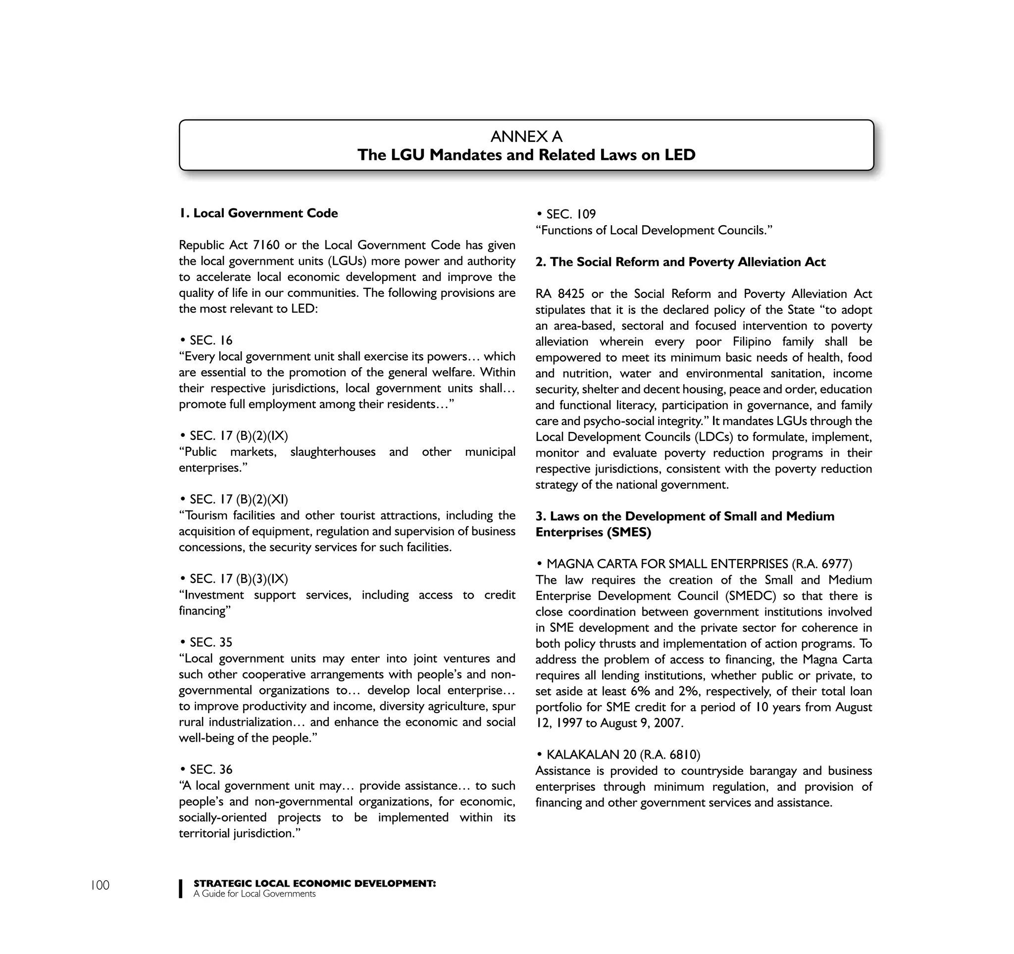 ANNEX A
                                       The LGU Mandates and Related Laws on LED


      1. Local Government Code
                                                                         “Functions of Local Development Councils.”
      Republic Act 7160 or the Local Government Code has given
      the local government units (LGUs) more power and authority         2. The Social Reform and Poverty Alleviation Act
      to accelerate local economic development and improve the
      quality of life in our communities. The following provisions are   RA 8425 or the Social Reform and Poverty Alleviation Act
      the most relevant to LED:                                          stipulates that it is the declared policy of the State “to adopt
                                                                         an area-based, sectoral and focused intervention to poverty
        SEC. 16                                                          alleviation wherein every poor Filipino family shall be
      “Every local government unit shall exercise its powers… which      empowered to meet its minimum basic needs of health, food
      are essential to the promotion of the general welfare. Within      and nutrition, water and environmental sanitation, income
      their respective jurisdictions, local government units shall…      security, shelter and decent housing, peace and order, education
      promote full employment among their residents…”                    and functional literacy, participation in governance, and family
                                                                         care and psycho-social integrity.” It mandates LGUs through the
        SEC. 17 (B)(2)(IX)                                               Local Development Councils (LDCs) to formulate, implement,
      “Public markets, slaughterhouses       and    other   municipal    monitor and evaluate poverty reduction programs in their
      enterprises.”                                                      respective jurisdictions, consistent with the poverty reduction
                                                                         strategy of the national government.
        SEC. 17 (B)(2)(XI)
      “Tourism facilities and other tourist attractions, including the   3. Laws on the Development of Small and Medium
      acquisition of equipment, regulation and supervision of business   Enterprises (SMES)
      concessions, the security services for such facilities.

                                                                         The law requires the creation of the Small and Medium
      “Investment support services, including access to credit           Enterprise Development Council (SMEDC) so that there is
      financing”                                                         close coordination between government institutions involved
                                                                         in SME development and the private sector for coherence in
                                                                         both policy thrusts and implementation of action programs. To
      “Local government units may enter into joint ventures and          address the problem of access to financing, the Magna Carta
      such other cooperative arrangements with people’s and non-         requires all lending institutions, whether public or private, to
      governmental organizations to… develop local enterprise…           set aside at least 6% and 2%, respectively, of their total loan
      to improve productivity and income, diversity agriculture, spur    portfolio for SME credit for a period of 10 years from August
      rural industrialization… and enhance the economic and social       12, 1997 to August 9, 2007.
      well-being of the people.”

                                                                         Assistance is provided to countryside barangay and business
      “A local government unit may… provide assistance… to such          enterprises through minimum regulation, and provision of
      people’s and non-governmental organizations, for economic,         financing and other government services and assistance.
      socially-oriented projects to be implemented within its
      territorial jurisdiction.”


100     STRATEGIC LOCAL ECONOMIC DEVELOPMENT:
        A Guide for Local Governments
 