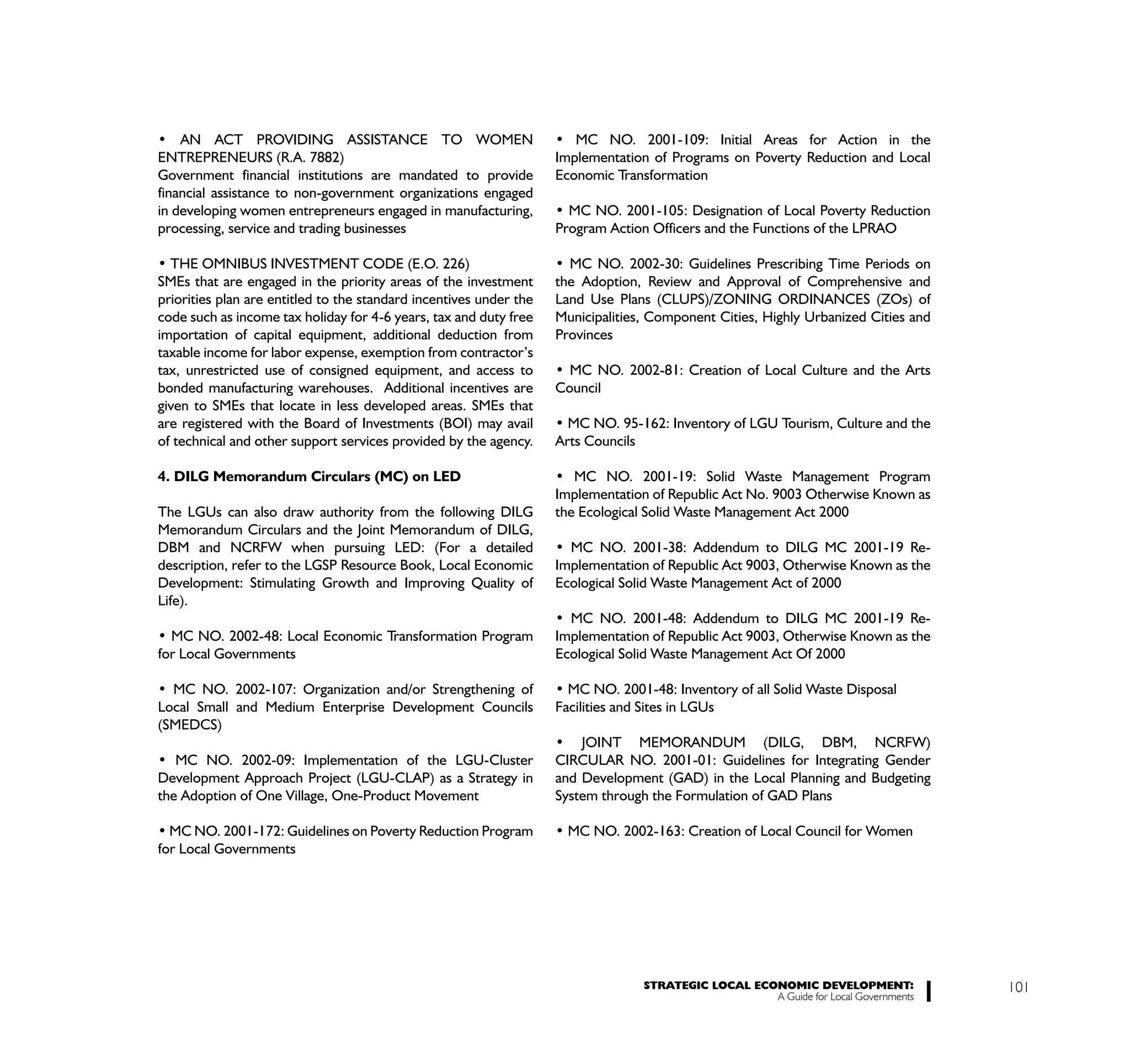 ENTREPRENEURS (R.A. 7882)                                           Implementation of Programs on Poverty Reduction and Local
Government financial institutions are mandated to provide           Economic Transformation
financial assistance to non-government organizations engaged
in developing women entrepreneurs engaged in manufacturing,
processing, service and trading businesses                          Program Action Officers and the Functions of the LPRAO


SMEs that are engaged in the priority areas of the investment       the Adoption, Review and Approval of Comprehensive and
priorities plan are entitled to the standard incentives under the   Land Use Plans (CLUPS)/ZONING ORDINANCES (ZOs) of
code such as income tax holiday for 4-6 years, tax and duty free    Municipalities, Component Cities, Highly Urbanized Cities and
importation of capital equipment, additional deduction from         Provinces
taxable income for labor expense, exemption from contractor’s
tax, unrestricted use of consigned equipment, and access to
bonded manufacturing warehouses. Additional incentives are          Council
given to SMEs that locate in less developed areas. SMEs that
are registered with the Board of Investments (BOI) may avail
of technical and other support services provided by the agency.     Arts Councils

4. DILG Memorandum Circulars (MC) on LED
                                                                    Implementation of Republic Act No. 9003 Otherwise Known as
The LGUs can also draw authority from the following DILG            the Ecological Solid Waste Management Act 2000
Memorandum Circulars and the Joint Memorandum of DILG,
DBM and NCRFW when pursuing LED: (For a detailed
description, refer to the LGSP Resource Book, Local Economic        Implementation of Republic Act 9003, Otherwise Known as the
Development: Stimulating Growth and Improving Quality of            Ecological Solid Waste Management Act of 2000
Life).

                                                                    Implementation of Republic Act 9003, Otherwise Known as the
for Local Governments                                               Ecological Solid Waste Management Act Of 2000


Local Small and Medium Enterprise Development Councils              Facilities and Sites in LGUs
(SMEDCS)

                                                                    CIRCULAR NO. 2001-01: Guidelines for Integrating Gender
Development Approach Project (LGU-CLAP) as a Strategy in            and Development (GAD) in the Local Planning and Budgeting
the Adoption of One Village, One-Product Movement                   System through the Formulation of GAD Plans


for Local Governments




                                                                                    STRATEGIC LOCAL ECONOMIC DEVELOPMENT:              101
                                                                                                       A Guide for Local Governments
 