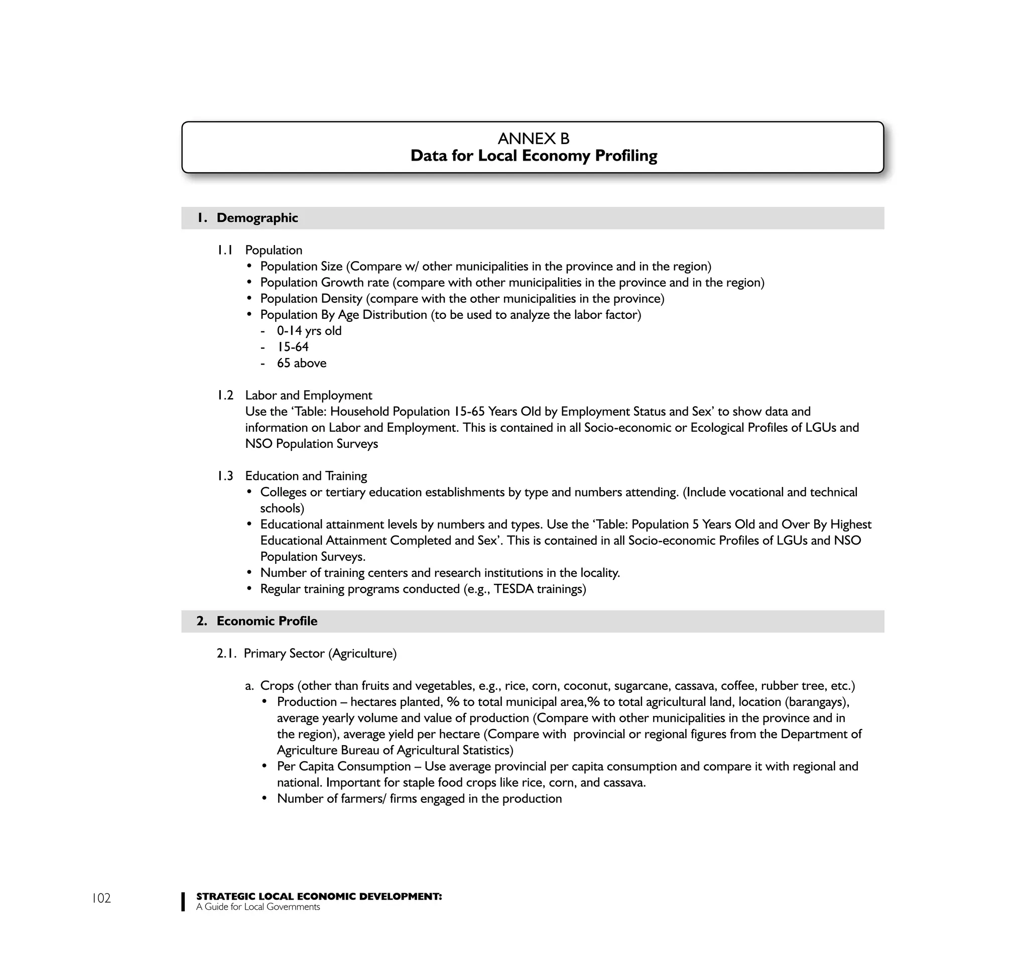 ANNEX B
                                             Data for Local Economy Profiling


      1. Demographic

         1.1 Population




                - 0-14 yrs old
                - 15-64
                - 65 above

         1.2 Labor and Employment
             Use the ‘Table: Household Population 15-65 Years Old by Employment Status and Sex’ to show data and
             information on Labor and Employment. This is contained in all Socio-economic or Ecological Profiles of LGUs and
             NSO Population Surveys

         1.3 Education and Training

                schools)

                Educational Attainment Completed and Sex’. This is contained in all Socio-economic Profiles of LGUs and NSO
                Population Surveys.



      2. Economic Profile

         2.1. Primary Sector (Agriculture)

              a. Crops (other than fruits and vegetables, e.g., rice, corn, coconut, sugarcane, cassava, coffee, rubber tree, etc.)

                    average yearly volume and value of production (Compare with other municipalities in the province and in
                    the region), average yield per hectare (Compare with provincial or regional figures from the Department of
                    Agriculture Bureau of Agricultural Statistics)

                    national. Important for staple food crops like rice, corn, and cassava.




102   STRATEGIC LOCAL ECONOMIC DEVELOPMENT:
      A Guide for Local Governments
 