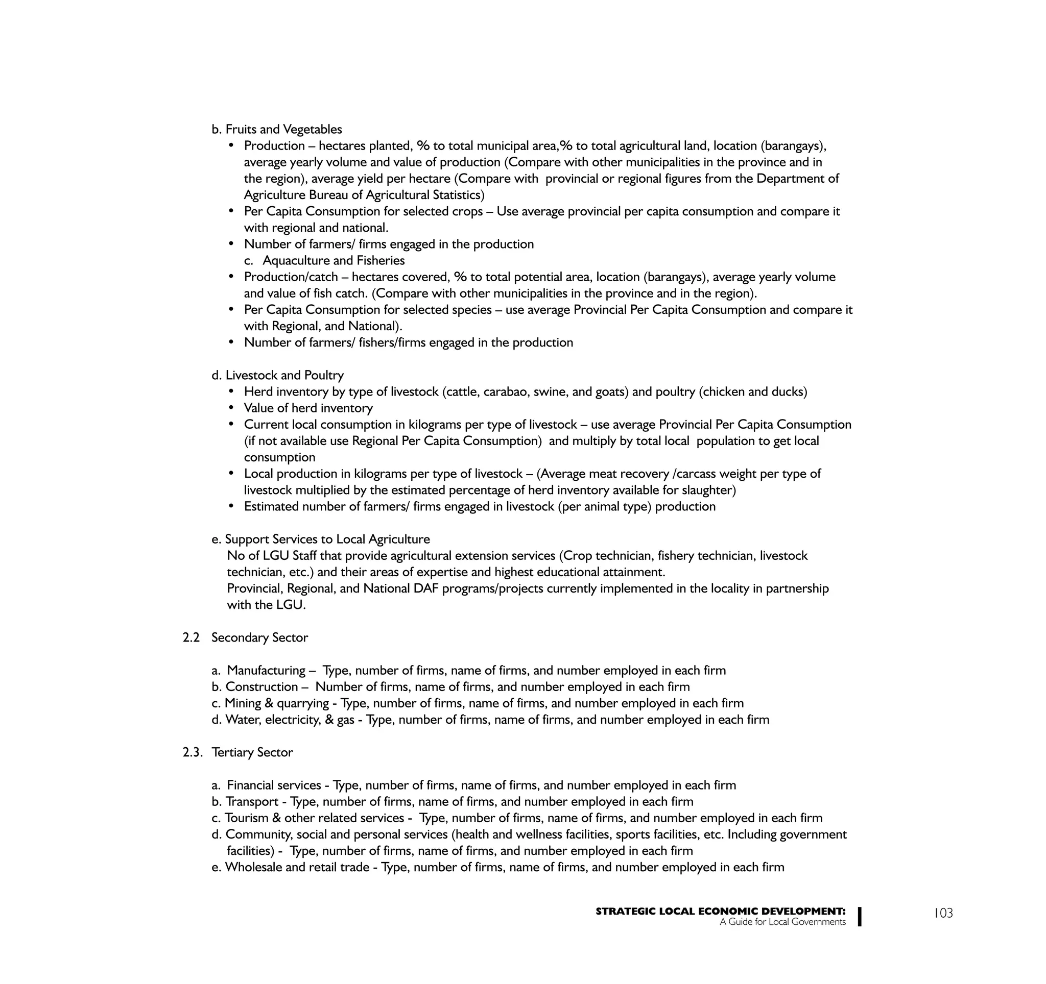 b. Fruits and Vegetables

           average yearly volume and value of production (Compare with other municipalities in the province and in
           the region), average yield per hectare (Compare with provincial or regional figures from the Department of
           Agriculture Bureau of Agricultural Statistics)

           with regional and national.

           c. Aquaculture and Fisheries

           and value of fish catch. (Compare with other municipalities in the province and in the region).

           with Regional, and National).


     d. Livestock and Poultry



           (if not available use Regional Per Capita Consumption) and multiply by total local population to get local
           consumption

           livestock multiplied by the estimated percentage of herd inventory available for slaughter)


     e. Support Services to Local Agriculture
        No of LGU Staff that provide agricultural extension services (Crop technician, fishery technician, livestock
        technician, etc.) and their areas of expertise and highest educational attainment.
        Provincial, Regional, and National DAF programs/projects currently implemented in the locality in partnership
        with the LGU.

2.2 Secondary Sector

     a. Manufacturing – Type, number of firms, name of firms, and number employed in each firm
     b. Construction – Number of firms, name of firms, and number employed in each firm
     c. Mining & quarrying - Type, number of firms, name of firms, and number employed in each firm
     d. Water, electricity, & gas - Type, number of firms, name of firms, and number employed in each firm

2.3. Tertiary Sector

     a. Financial services - Type, number of firms, name of firms, and number employed in each firm
     b. Transport - Type, number of firms, name of firms, and number employed in each firm
     c. Tourism & other related services - Type, number of firms, name of firms, and number employed in each firm
     d. Community, social and personal services (health and wellness facilities, sports facilities, etc. Including government
        facilities) - Type, number of firms, name of firms, and number employed in each firm
     e. Wholesale and retail trade - Type, number of firms, name of firms, and number employed in each firm


                                                                             STRATEGIC LOCAL ECONOMIC DEVELOPMENT:              103
                                                                                                A Guide for Local Governments
 
