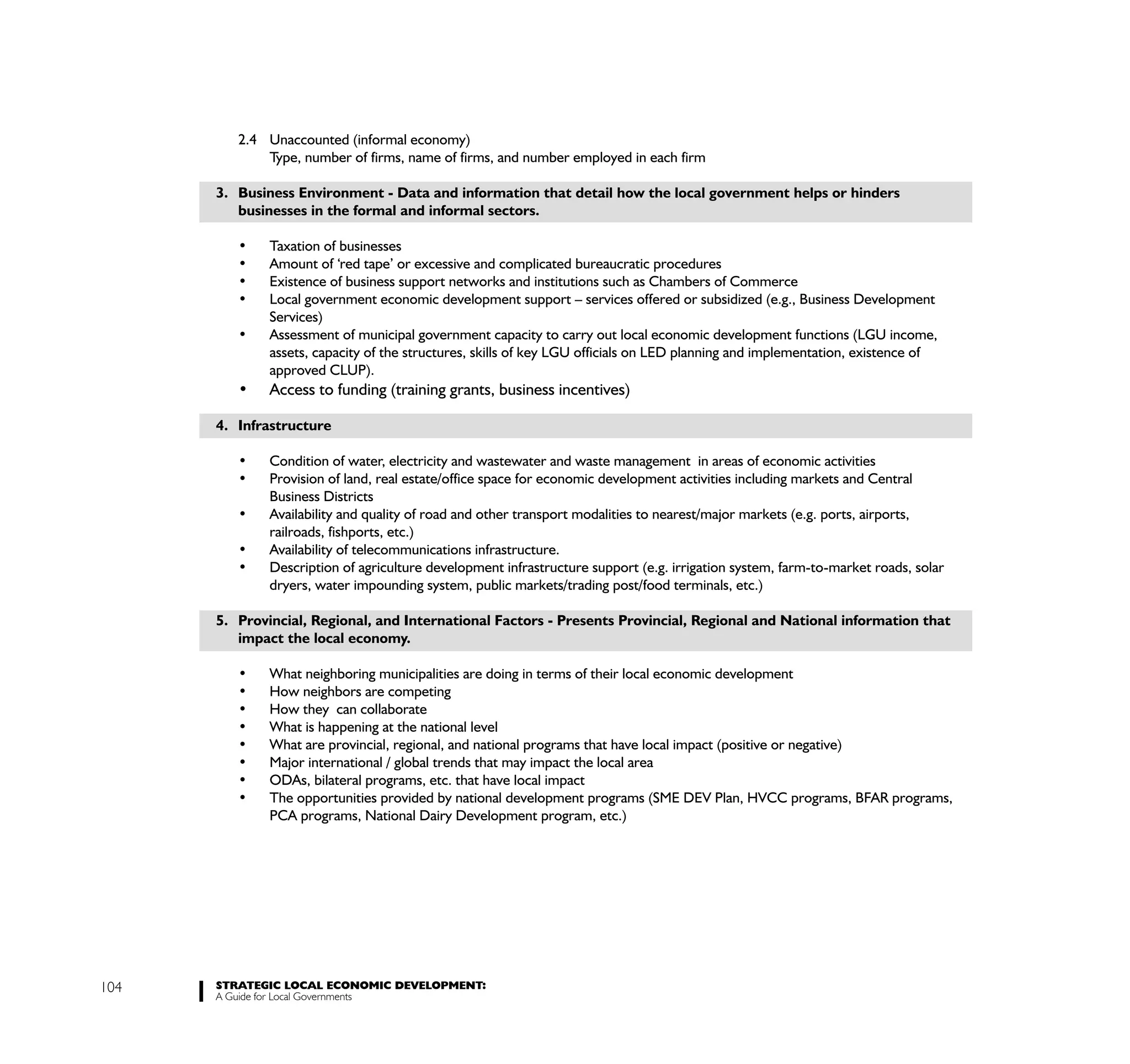 2.4 Unaccounted (informal economy)
             Type, number of firms, name of firms, and number employed in each firm

      3. Business Environment - Data and information that detail how the local government helps or hinders
         businesses in the formal and informal sectors.




              Services)

              assets, capacity of the structures, skills of key LGU officials on LED planning and implementation, existence of
              approved CLUP).


      4. Infrastructure



              Business Districts

              railroads, fishports, etc.)


              dryers, water impounding system, public markets/trading post/food terminals, etc.)

      5. Provincial, Regional, and International Factors - Presents Provincial, Regional and National information that
         impact the local economy.




              PCA programs, National Dairy Development program, etc.)




104   STRATEGIC LOCAL ECONOMIC DEVELOPMENT:
      A Guide for Local Governments
 