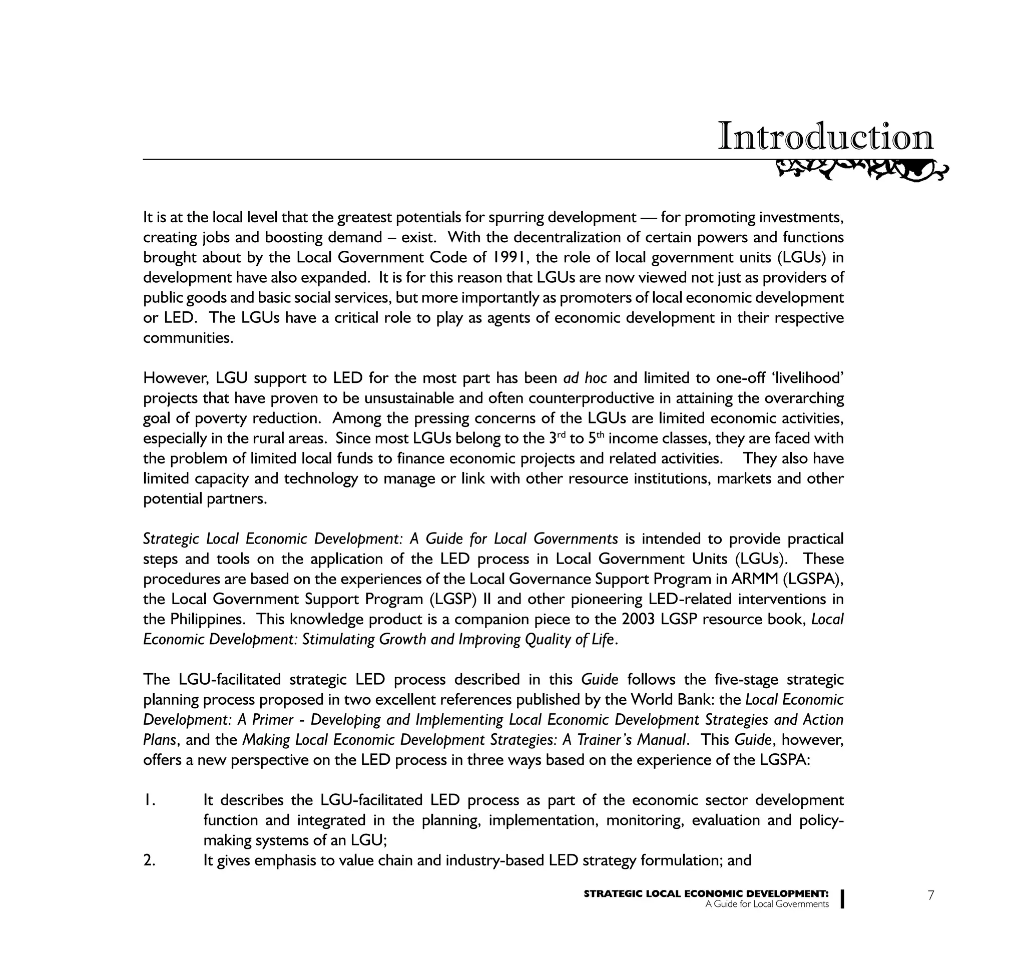 Introduction
It is at the local level that the greatest potentials for spurring development — for promoting investments,
creating jobs and boosting demand – exist. With the decentralization of certain powers and functions
brought about by the Local Government Code of 1991, the role of local government units (LGUs) in
development have also expanded. It is for this reason that LGUs are now viewed not just as providers of
public goods and basic social services, but more importantly as promoters of local economic development
or LED. The LGUs have a critical role to play as agents of economic development in their respective
communities.

However, LGU support to LED for the most part has been ad hoc and limited to one-off ‘livelihood’
projects that have proven to be unsustainable and often counterproductive in attaining the overarching
goal of poverty reduction. Among the pressing concerns of the LGUs are limited economic activities,
especially in the rural areas. Since most LGUs belong to the 3rd to 5th income classes, they are faced with
the problem of limited local funds to finance economic projects and related activities. They also have
limited capacity and technology to manage or link with other resource institutions, markets and other
potential partners.

Strategic Local Economic Development: A Guide for Local Governments is intended to provide practical
steps and tools on the application of the LED process in Local Government Units (LGUs). These
procedures are based on the experiences of the Local Governance Support Program in ARMM (LGSPA),
the Local Government Support Program (LGSP) II and other pioneering LED-related interventions in
the Philippines. This knowledge product is a companion piece to the 2003 LGSP resource book, Local
Economic Development: Stimulating Growth and Improving Quality of Life.

The LGU-facilitated strategic LED process described in this Guide follows the five-stage strategic
planning process proposed in two excellent references published by the World Bank: the Local Economic
Development: A Primer - Developing and Implementing Local Economic Development Strategies and Action
Plans, and the Making Local Economic Development Strategies: A Trainer’s Manual. This Guide, however,
offers a new perspective on the LED process in three ways based on the experience of the LGSPA:

1.       It describes the LGU-facilitated LED process as part of the economic sector development
         function and integrated in the planning, implementation, monitoring, evaluation and policy-
         making systems of an LGU;
2.       It gives emphasis to value chain and industry-based LED strategy formulation; and
                                                                   STRATEGIC LOCAL ECONOMIC DEVELOPMENT:              7
                                                                                      A Guide for Local Governments
 