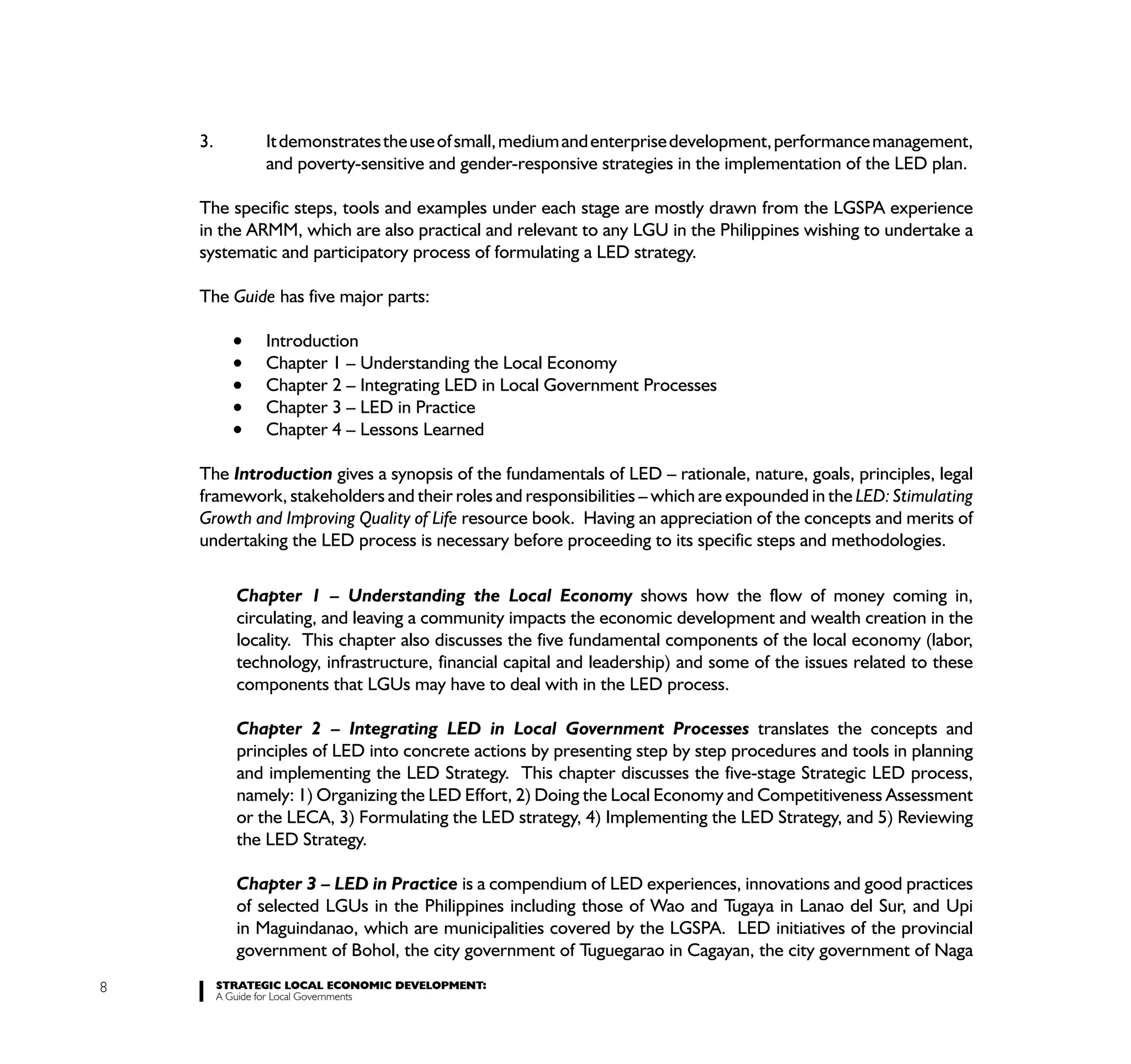 3.         It demonstrates the use of small, medium and enterprise development, performance management,
               and poverty-sensitive and gender-responsive strategies in the implementation of the LED plan.

    The specific steps, tools and examples under each stage are mostly drawn from the LGSPA experience
    in the ARMM, which are also practical and relevant to any LGU in the Philippines wishing to undertake a
    systematic and participatory process of formulating a LED strategy.

    The Guide has five major parts:

               Introduction
               Chapter 1 – Understanding the Local Economy
               Chapter 2 – Integrating LED in Local Government Processes
               Chapter 3 – LED in Practice
               Chapter 4 – Lessons Learned

    The Introduction gives a synopsis of the fundamentals of LED – rationale, nature, goals, principles, legal
    framework, stakeholders and their roles and responsibilities – which are expounded in the LED: Stimulating
    Growth and Improving Quality of Life resource book. Having an appreciation of the concepts and merits of
    undertaking the LED process is necessary before proceeding to its specific steps and methodologies.

           Chapter 1 – Understanding the Local Economy shows how the flow of money coming in,
           circulating, and leaving a community impacts the economic development and wealth creation in the
           locality. This chapter also discusses the five fundamental components of the local economy (labor,
           technology, infrastructure, financial capital and leadership) and some of the issues related to these
           components that LGUs may have to deal with in the LED process.

           Chapter 2 – Integrating LED in Local Government Processes translates the concepts and
           principles of LED into concrete actions by presenting step by step procedures and tools in planning
           and implementing the LED Strategy. This chapter discusses the five-stage Strategic LED process,
           namely: 1) Organizing the LED Effort, 2) Doing the Local Economy and Competitiveness Assessment
           or the LECA, 3) Formulating the LED strategy, 4) Implementing the LED Strategy, and 5) Reviewing
           the LED Strategy.

           Chapter 3 – LED in Practice is a compendium of LED experiences, innovations and good practices
           of selected LGUs in the Philippines including those of Wao and Tugaya in Lanao del Sur, and Upi
           in Maguindanao, which are municipalities covered by the LGSPA. LED initiatives of the provincial
           government of Bohol, the city government of Tuguegarao in Cagayan, the city government of Naga
8        STRATEGIC LOCAL ECONOMIC DEVELOPMENT:
         A Guide for Local Governments
 