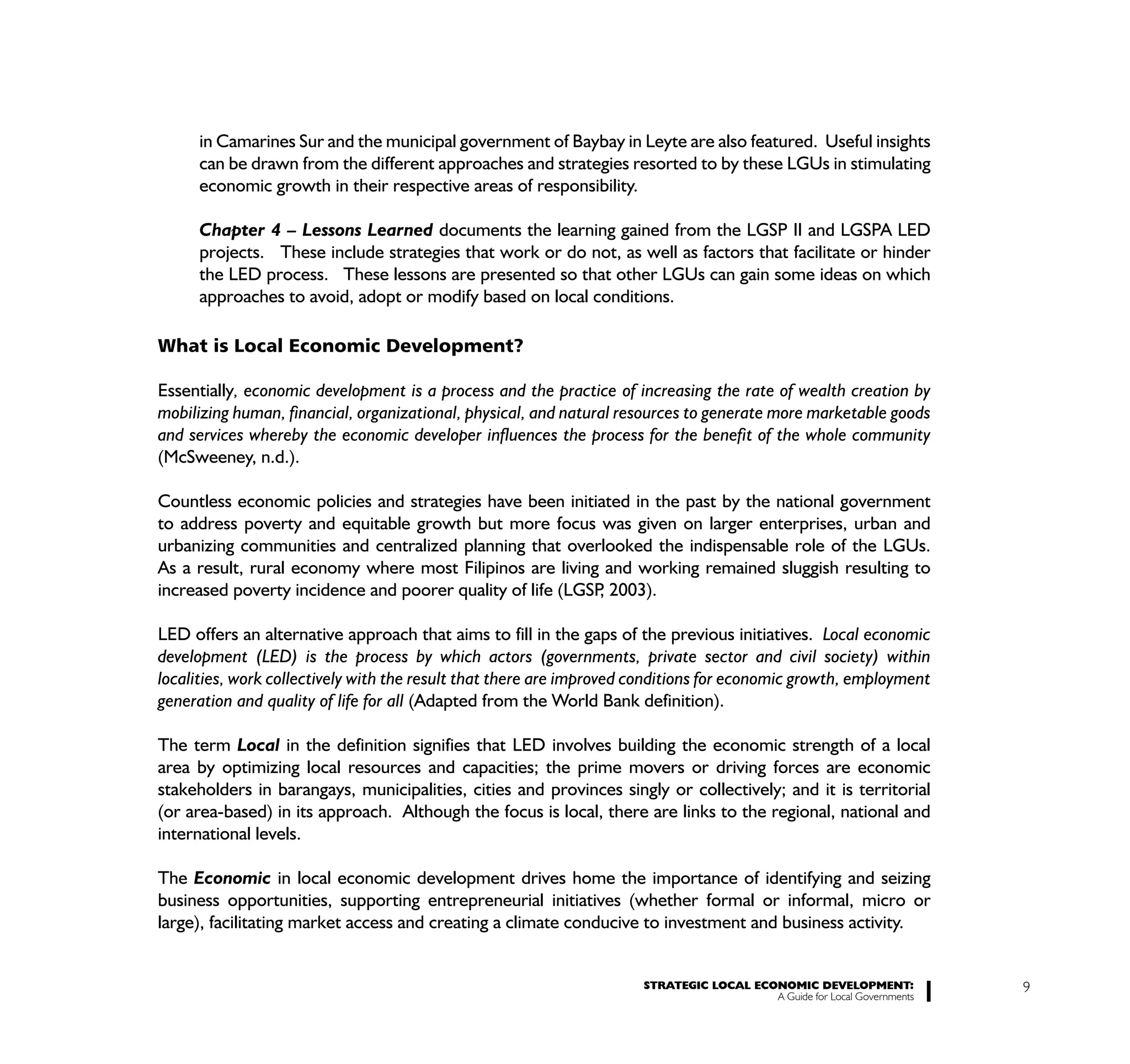 in Camarines Sur and the municipal government of Baybay in Leyte are also featured. Useful insights
      can be drawn from the different approaches and strategies resorted to by these LGUs in stimulating
      economic growth in their respective areas of responsibility.

      Chapter 4 – Lessons Learned documents the learning gained from the LGSP II and LGSPA LED
      projects. These include strategies that work or do not, as well as factors that facilitate or hinder
      the LED process. These lessons are presented so that other LGUs can gain some ideas on which
      approaches to avoid, adopt or modify based on local conditions.

What is Local Economic Development?

Essentially, economic development is a process and the practice of increasing the rate of wealth creation by
mobilizing human, financial, organizational, physical, and natural resources to generate more marketable goods
and services whereby the economic developer influences the process for the benefit of the whole community
(McSweeney, n.d.).

Countless economic policies and strategies have been initiated in the past by the national government
to address poverty and equitable growth but more focus was given on larger enterprises, urban and
urbanizing communities and centralized planning that overlooked the indispensable role of the LGUs.
As a result, rural economy where most Filipinos are living and working remained sluggish resulting to
increased poverty incidence and poorer quality of life (LGSP 2003).
                                                            ,

LED offers an alternative approach that aims to fill in the gaps of the previous initiatives. Local economic
development (LED) is the process by which actors (governments, private sector and civil society) within
localities, work collectively with the result that there are improved conditions for economic growth, employment
generation and quality of life for all (Adapted from the World Bank definition).

The term Local in the definition signifies that LED involves building the economic strength of a local
area by optimizing local resources and capacities; the prime movers or driving forces are economic
stakeholders in barangays, municipalities, cities and provinces singly or collectively; and it is territorial
(or area-based) in its approach. Although the focus is local, there are links to the regional, national and
international levels.

The Economic in local economic development drives home the importance of identifying and seizing
business opportunities, supporting entrepreneurial initiatives (whether formal or informal, micro or
large), facilitating market access and creating a climate conducive to investment and business activity.


                                                                      STRATEGIC LOCAL ECONOMIC DEVELOPMENT:              9
                                                                                         A Guide for Local Governments
 