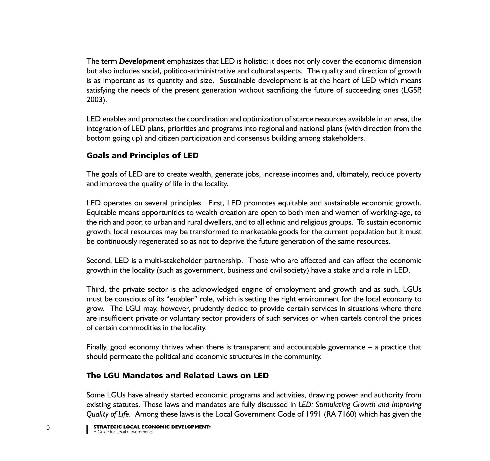 The term Development emphasizes that LED is holistic; it does not only cover the economic dimension
     but also includes social, politico-administrative and cultural aspects. The quality and direction of growth
     is as important as its quantity and size. Sustainable development is at the heart of LED which means
     satisfying the needs of the present generation without sacrificing the future of succeeding ones (LGSP    ,
     2003).

     LED enables and promotes the coordination and optimization of scarce resources available in an area, the
     integration of LED plans, priorities and programs into regional and national plans (with direction from the
     bottom going up) and citizen participation and consensus building among stakeholders.

     Goals and Principles of LED

     The goals of LED are to create wealth, generate jobs, increase incomes and, ultimately, reduce poverty
     and improve the quality of life in the locality.

     LED operates on several principles. First, LED promotes equitable and sustainable economic growth.
     Equitable means opportunities to wealth creation are open to both men and women of working-age, to
     the rich and poor, to urban and rural dwellers, and to all ethnic and religious groups. To sustain economic
     growth, local resources may be transformed to marketable goods for the current population but it must
     be continuously regenerated so as not to deprive the future generation of the same resources.

     Second, LED is a multi-stakeholder partnership. Those who are affected and can affect the economic
     growth in the locality (such as government, business and civil society) have a stake and a role in LED.

     Third, the private sector is the acknowledged engine of employment and growth and as such, LGUs
     must be conscious of its “enabler” role, which is setting the right environment for the local economy to
     grow. The LGU may, however, prudently decide to provide certain services in situations where there
     are insufficient private or voluntary sector providers of such services or when cartels control the prices
     of certain commodities in the locality.

     Finally, good economy thrives when there is transparent and accountable governance – a practice that
     should permeate the political and economic structures in the community.

     The LGU Mandates and Related Laws on LED

     Some LGUs have already started economic programs and activities, drawing power and authority from
     existing statutes. These laws and mandates are fully discussed in LED: Stimulating Growth and Improving
     Quality of Life. Among these laws is the Local Government Code of 1991 (RA 7160) which has given the
10     STRATEGIC LOCAL ECONOMIC DEVELOPMENT:
       A Guide for Local Governments
 