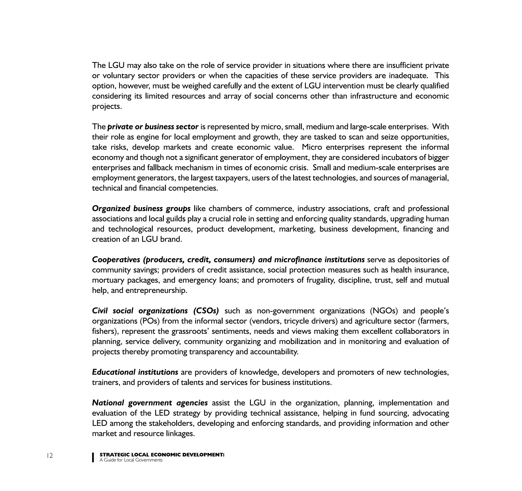 The LGU may also take on the role of service provider in situations where there are insufficient private
     or voluntary sector providers or when the capacities of these service providers are inadequate. This
     option, however, must be weighed carefully and the extent of LGU intervention must be clearly qualified
     considering its limited resources and array of social concerns other than infrastructure and economic
     projects.

     The private or business sector is represented by micro, small, medium and large-scale enterprises. With
     their role as engine for local employment and growth, they are tasked to scan and seize opportunities,
     take risks, develop markets and create economic value. Micro enterprises represent the informal
     economy and though not a significant generator of employment, they are considered incubators of bigger
     enterprises and fallback mechanism in times of economic crisis. Small and medium-scale enterprises are
     employment generators, the largest taxpayers, users of the latest technologies, and sources of managerial,
     technical and financial competencies.

     Organized business groups like chambers of commerce, industry associations, craft and professional
     associations and local guilds play a crucial role in setting and enforcing quality standards, upgrading human
     and technological resources, product development, marketing, business development, financing and
     creation of an LGU brand.

     Cooperatives (producers, credit, consumers) and microfinance institutions serve as depositories of
     community savings; providers of credit assistance, social protection measures such as health insurance,
     mortuary packages, and emergency loans; and promoters of frugality, discipline, trust, self and mutual
     help, and entrepreneurship.

     Civil social organizations (CSOs) such as non-government organizations (NGOs) and people’s
     organizations (POs) from the informal sector (vendors, tricycle drivers) and agriculture sector (farmers,
     fishers), represent the grassroots’ sentiments, needs and views making them excellent collaborators in
     planning, service delivery, community organizing and mobilization and in monitoring and evaluation of
     projects thereby promoting transparency and accountability.

     Educational institutions are providers of knowledge, developers and promoters of new technologies,
     trainers, and providers of talents and services for business institutions.

     National government agencies assist the LGU in the organization, planning, implementation and
     evaluation of the LED strategy by providing technical assistance, helping in fund sourcing, advocating
     LED among the stakeholders, developing and enforcing standards, and providing information and other
     market and resource linkages.

12     STRATEGIC LOCAL ECONOMIC DEVELOPMENT:
       A Guide for Local Governments
 