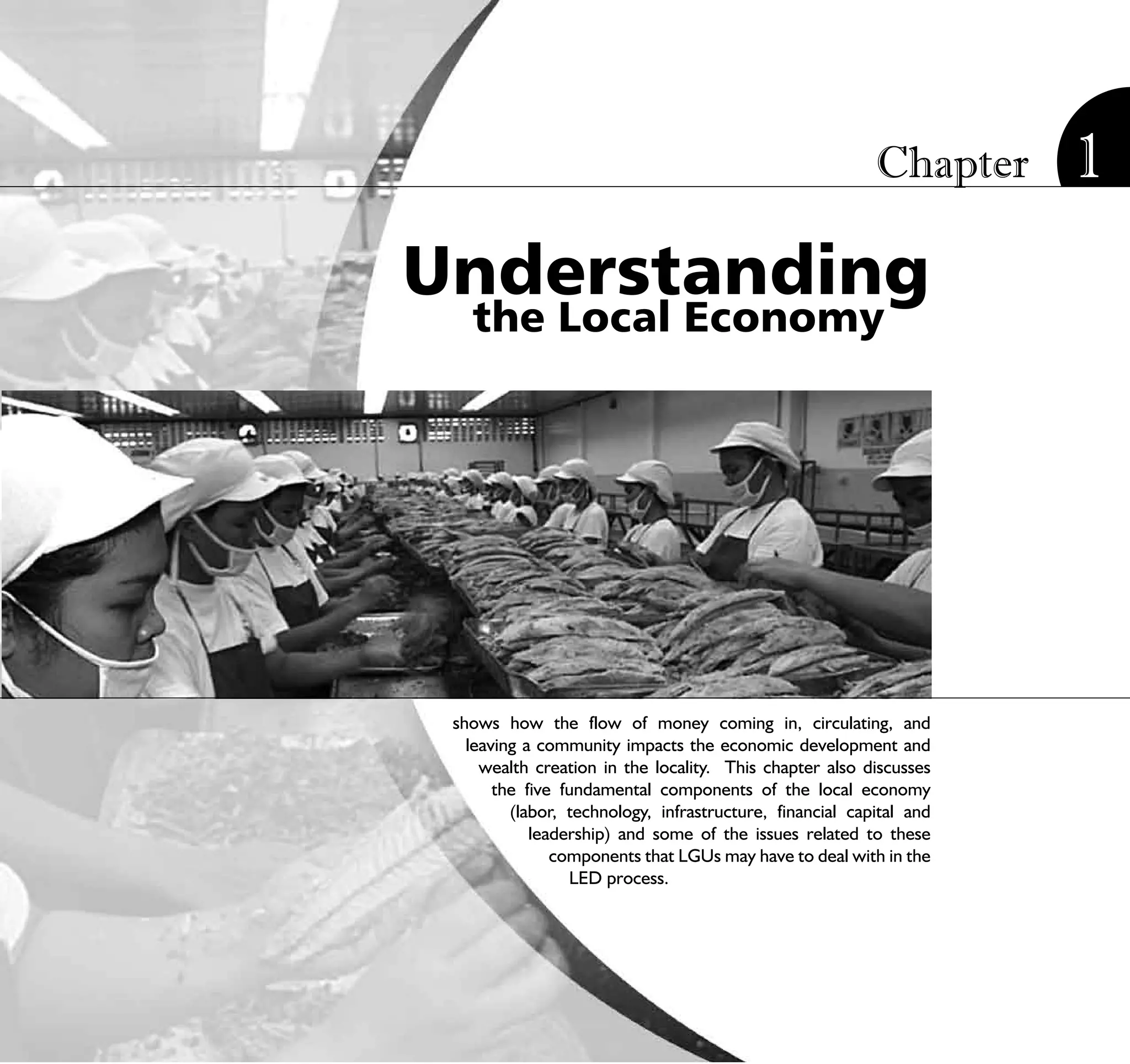 Chapter        1
Understanding
   the Local Economy




 shows how the flow of money coming in, circulating, and
   leaving a community impacts the economic development and
     wealth creation in the locality. This chapter also discusses
       the five fundamental components of the local economy
         (labor, technology, infrastructure, financial capital and
            leadership) and some of the issues related to these
               components that LGUs may have to deal with in the
                 LED process.




                          STRATEGIC LOCAL ECONOMIC DEVELOPMENT:              13
                                             A Guide for Local Governments
 