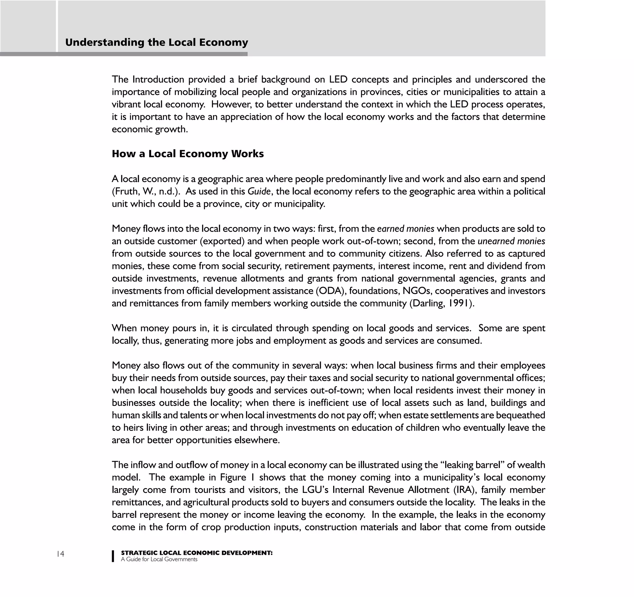 Understanding the Local Economy


            The Introduction provided a brief background on LED concepts and principles and underscored the
            importance of mobilizing local people and organizations in provinces, cities or municipalities to attain a
            vibrant local economy. However, to better understand the context in which the LED process operates,
            it is important to have an appreciation of how the local economy works and the factors that determine
            economic growth.

            How a Local Economy Works

            A local economy is a geographic area where people predominantly live and work and also earn and spend
            (Fruth, W., n.d.). As used in this Guide, the local economy refers to the geographic area within a political
            unit which could be a province, city or municipality.

            Money flows into the local economy in two ways: first, from the earned monies when products are sold to
            an outside customer (exported) and when people work out-of-town; second, from the unearned monies
            from outside sources to the local government and to community citizens. Also referred to as captured
            monies, these come from social security, retirement payments, interest income, rent and dividend from
            outside investments, revenue allotments and grants from national governmental agencies, grants and
            investments from official development assistance (ODA), foundations, NGOs, cooperatives and investors
            and remittances from family members working outside the community (Darling, 1991).

            When money pours in, it is circulated through spending on local goods and services. Some are spent
            locally, thus, generating more jobs and employment as goods and services are consumed.

            Money also flows out of the community in several ways: when local business firms and their employees
            buy their needs from outside sources, pay their taxes and social security to national governmental offices;
            when local households buy goods and services out-of-town; when local residents invest their money in
            businesses outside the locality; when there is inefficient use of local assets such as land, buildings and
            human skills and talents or when local investments do not pay off; when estate settlements are bequeathed
            to heirs living in other areas; and through investments on education of children who eventually leave the
            area for better opportunities elsewhere.

            The inflow and outflow of money in a local economy can be illustrated using the “leaking barrel” of wealth
            model. The example in Figure 1 shows that the money coming into a municipality’s local economy
            largely come from tourists and visitors, the LGU’s Internal Revenue Allotment (IRA), family member
            remittances, and agricultural products sold to buyers and consumers outside the locality. The leaks in the
            barrel represent the money or income leaving the economy. In the example, the leaks in the economy
            come in the form of crop production inputs, construction materials and labor that come from outside

14            STRATEGIC LOCAL ECONOMIC DEVELOPMENT:
              A Guide for Local Governments
 