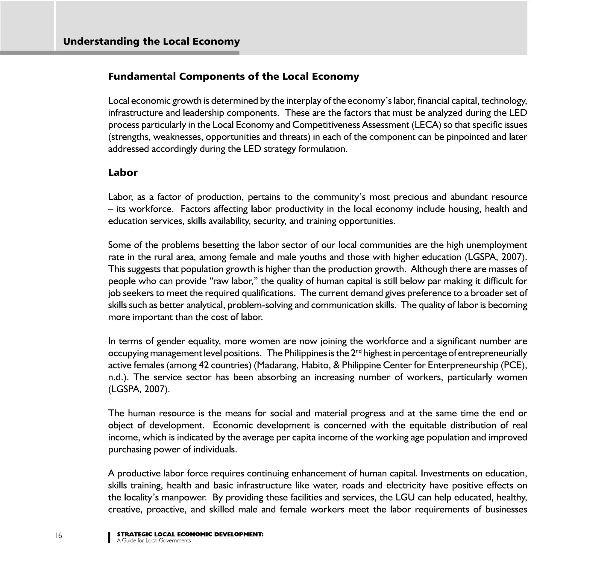 Understanding the Local Economy


            Fundamental Components of the Local Economy

            Local economic growth is determined by the interplay of the economy’s labor, financial capital, technology,
            infrastructure and leadership components. These are the factors that must be analyzed during the LED
            process particularly in the Local Economy and Competitiveness Assessment (LECA) so that specific issues
            (strengths, weaknesses, opportunities and threats) in each of the component can be pinpointed and later
            addressed accordingly during the LED strategy formulation.

            Labor

            Labor, as a factor of production, pertains to the community’s most precious and abundant resource
            – its workforce. Factors affecting labor productivity in the local economy include housing, health and
            education services, skills availability, security, and training opportunities.

            Some of the problems besetting the labor sector of our local communities are the high unemployment
            rate in the rural area, among female and male youths and those with higher education (LGSPA, 2007).
            This suggests that population growth is higher than the production growth. Although there are masses of
            people who can provide “raw labor,” the quality of human capital is still below par making it difficult for
            job seekers to meet the required qualifications. The current demand gives preference to a broader set of
            skills such as better analytical, problem-solving and communication skills. The quality of labor is becoming
            more important than the cost of labor.

            In terms of gender equality, more women are now joining the workforce and a significant number are
            occupying management level positions. The Philippines is the 2nd highest in percentage of entrepreneurially
            active females (among 42 countries) (Madarang, Habito, & Philippine Center for Enterpreneurship (PCE),
            n.d.). The service sector has been absorbing an increasing number of workers, particularly women
            (LGSPA, 2007).

            The human resource is the means for social and material progress and at the same time the end or
            object of development. Economic development is concerned with the equitable distribution of real
            income, which is indicated by the average per capita income of the working age population and improved
            purchasing power of individuals.

            A productive labor force requires continuing enhancement of human capital. Investments on education,
            skills training, health and basic infrastructure like water, roads and electricity have positive effects on
            the locality’s manpower. By providing these facilities and services, the LGU can help educated, healthy,
            creative, proactive, and skilled male and female workers meet the labor requirements of businesses

16            STRATEGIC LOCAL ECONOMIC DEVELOPMENT:
              A Guide for Local Governments
 