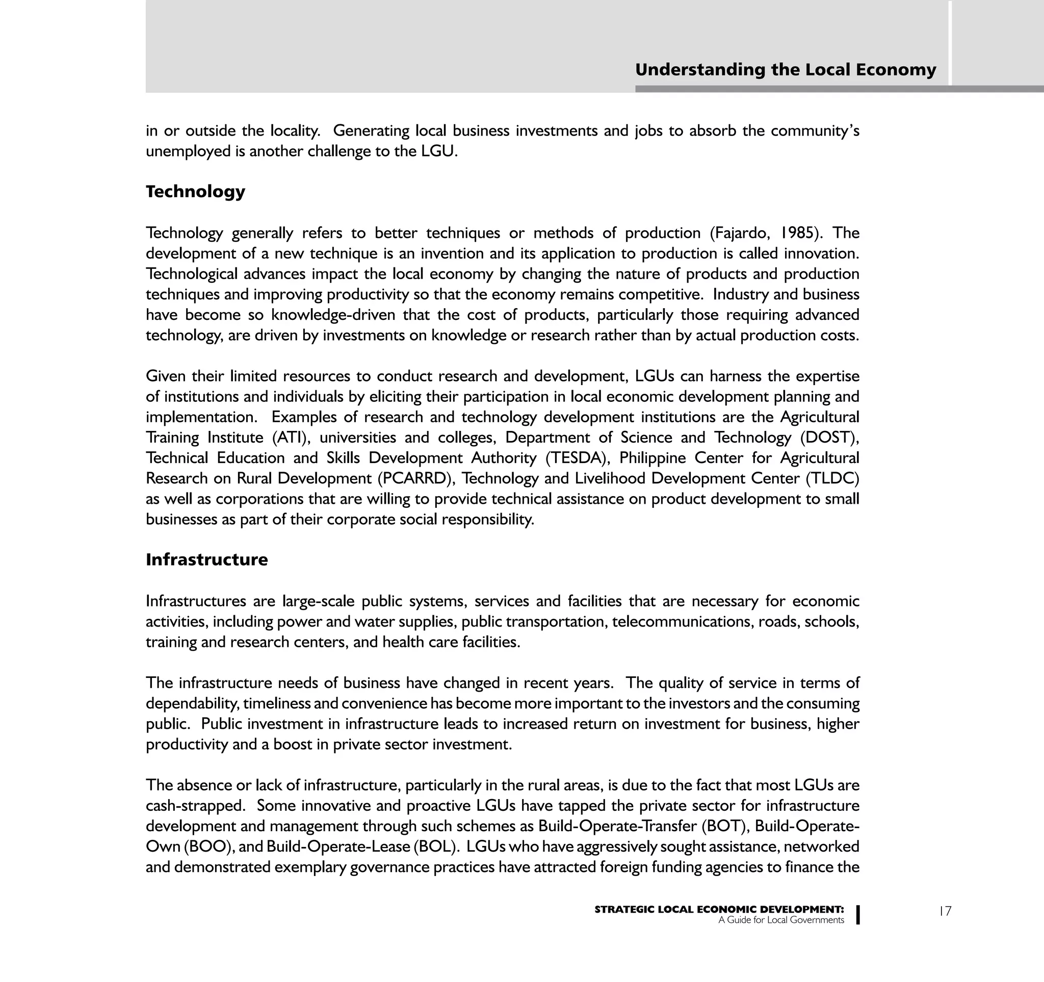 Understanding the Local Economy


in or outside the locality. Generating local business investments and jobs to absorb the community’s
unemployed is another challenge to the LGU.

Technology

Technology generally refers to better techniques or methods of production (Fajardo, 1985). The
development of a new technique is an invention and its application to production is called innovation.
Technological advances impact the local economy by changing the nature of products and production
techniques and improving productivity so that the economy remains competitive. Industry and business
have become so knowledge-driven that the cost of products, particularly those requiring advanced
technology, are driven by investments on knowledge or research rather than by actual production costs.

Given their limited resources to conduct research and development, LGUs can harness the expertise
of institutions and individuals by eliciting their participation in local economic development planning and
implementation. Examples of research and technology development institutions are the Agricultural
Training Institute (ATI), universities and colleges, Department of Science and Technology (DOST),
Technical Education and Skills Development Authority (TESDA), Philippine Center for Agricultural
Research on Rural Development (PCARRD), Technology and Livelihood Development Center (TLDC)
as well as corporations that are willing to provide technical assistance on product development to small
businesses as part of their corporate social responsibility.

Infrastructure

Infrastructures are large-scale public systems, services and facilities that are necessary for economic
activities, including power and water supplies, public transportation, telecommunications, roads, schools,
training and research centers, and health care facilities.

The infrastructure needs of business have changed in recent years. The quality of service in terms of
dependability, timeliness and convenience has become more important to the investors and the consuming
public. Public investment in infrastructure leads to increased return on investment for business, higher
productivity and a boost in private sector investment.

The absence or lack of infrastructure, particularly in the rural areas, is due to the fact that most LGUs are
cash-strapped. Some innovative and proactive LGUs have tapped the private sector for infrastructure
development and management through such schemes as Build-Operate-Transfer (BOT), Build-Operate-
Own (BOO), and Build-Operate-Lease (BOL). LGUs who have aggressively sought assistance, networked
and demonstrated exemplary governance practices have attracted foreign funding agencies to finance the

                                                                    STRATEGIC LOCAL ECONOMIC DEVELOPMENT:              17
                                                                                       A Guide for Local Governments
 
