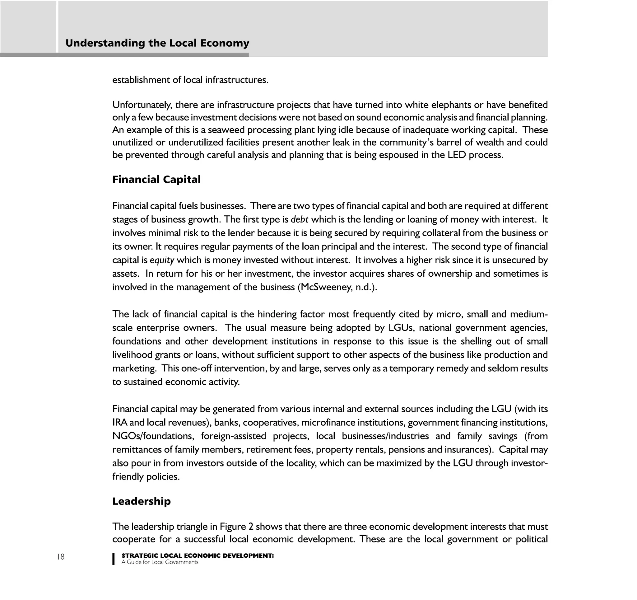 Understanding the Local Economy


            establishment of local infrastructures.

            Unfortunately, there are infrastructure projects that have turned into white elephants or have benefited
            only a few because investment decisions were not based on sound economic analysis and financial planning.
            An example of this is a seaweed processing plant lying idle because of inadequate working capital. These
            unutilized or underutilized facilities present another leak in the community’s barrel of wealth and could
            be prevented through careful analysis and planning that is being espoused in the LED process.

            Financial Capital

            Financial capital fuels businesses. There are two types of financial capital and both are required at different
            stages of business growth. The first type is debt which is the lending or loaning of money with interest. It
            involves minimal risk to the lender because it is being secured by requiring collateral from the business or
            its owner. It requires regular payments of the loan principal and the interest. The second type of financial
            capital is equity which is money invested without interest. It involves a higher risk since it is unsecured by
            assets. In return for his or her investment, the investor acquires shares of ownership and sometimes is
            involved in the management of the business (McSweeney, n.d.).

            The lack of financial capital is the hindering factor most frequently cited by micro, small and medium-
            scale enterprise owners. The usual measure being adopted by LGUs, national government agencies,
            foundations and other development institutions in response to this issue is the shelling out of small
            livelihood grants or loans, without sufficient support to other aspects of the business like production and
            marketing. This one-off intervention, by and large, serves only as a temporary remedy and seldom results
            to sustained economic activity.

            Financial capital may be generated from various internal and external sources including the LGU (with its
            IRA and local revenues), banks, cooperatives, microfinance institutions, government financing institutions,
            NGOs/foundations, foreign-assisted projects, local businesses/industries and family savings (from
            remittances of family members, retirement fees, property rentals, pensions and insurances). Capital may
            also pour in from investors outside of the locality, which can be maximized by the LGU through investor-
            friendly policies.

            Leadership

            The leadership triangle in Figure 2 shows that there are three economic development interests that must
            cooperate for a successful local economic development. These are the local government or political
18            STRATEGIC LOCAL ECONOMIC DEVELOPMENT:
              A Guide for Local Governments
 