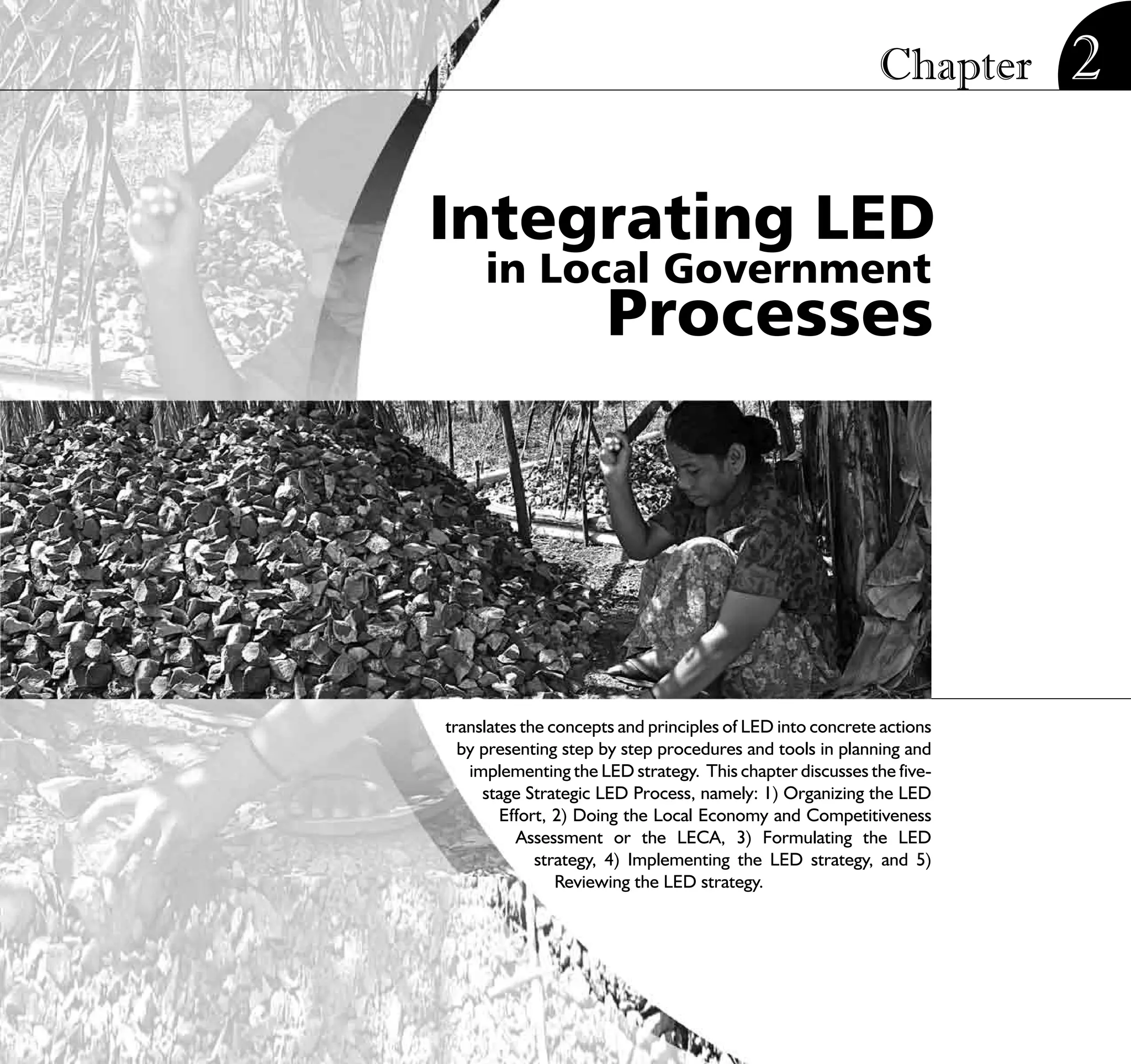 Chapter        2

Integrating LED
     in Local Government
                      Processes




translates the concepts and principles of LED into concrete actions
  by presenting step by step procedures and tools in planning and
   implementing the LED strategy. This chapter discusses the five-
     stage Strategic LED Process, namely: 1) Organizing the LED
        Effort, 2) Doing the Local Economy and Competitiveness
          Assessment or the LECA, 3) Formulating the LED
             strategy, 4) Implementing the LED strategy, and 5)
                Reviewing the LED strategy.




                           STRATEGIC LOCAL ECONOMIC DEVELOPMENT:              21
                                              A Guide for Local Governments
 