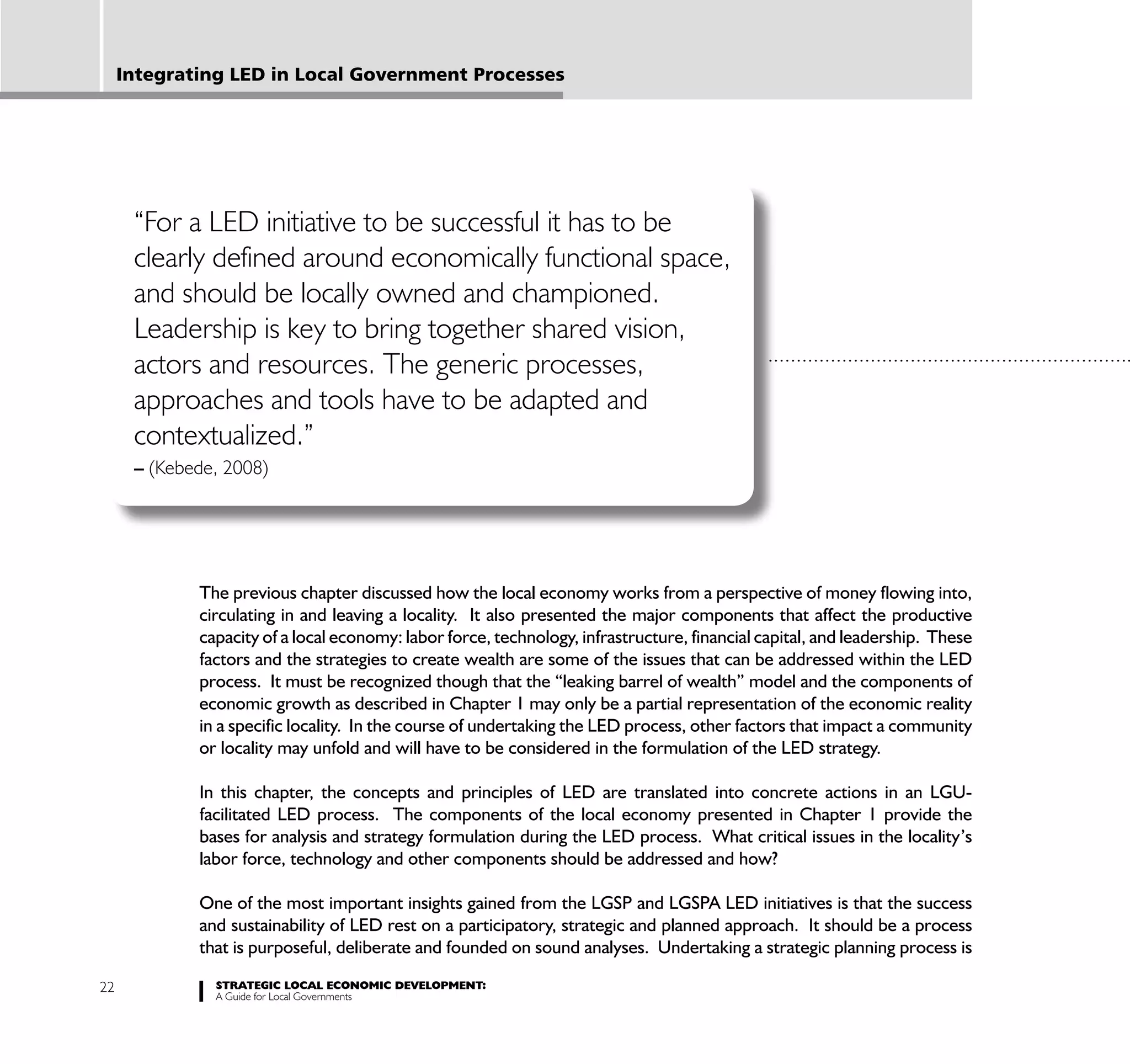 Integrating LED in Local Government Processes




      “For a LED initiative to be successful it has to be
      clearly defined around economically functional space,
      and should be locally owned and championed.
      Leadership is key to bring together shared vision,
      actors and resources. The generic processes,
      approaches and tools have to be adapted and
      contextualized.”
      – (Kebede, 2008)




             The previous chapter discussed how the local economy works from a perspective of money flowing into,
             circulating in and leaving a locality. It also presented the major components that affect the productive
             capacity of a local economy: labor force, technology, infrastructure, financial capital, and leadership. These
             factors and the strategies to create wealth are some of the issues that can be addressed within the LED
             process. It must be recognized though that the “leaking barrel of wealth” model and the components of
             economic growth as described in Chapter 1 may only be a partial representation of the economic reality
             in a specific locality. In the course of undertaking the LED process, other factors that impact a community
             or locality may unfold and will have to be considered in the formulation of the LED strategy.

             In this chapter, the concepts and principles of LED are translated into concrete actions in an LGU-
             facilitated LED process. The components of the local economy presented in Chapter 1 provide the
             bases for analysis and strategy formulation during the LED process. What critical issues in the locality’s
             labor force, technology and other components should be addressed and how?

             One of the most important insights gained from the LGSP and LGSPA LED initiatives is that the success
             and sustainability of LED rest on a participatory, strategic and planned approach. It should be a process
             that is purposeful, deliberate and founded on sound analyses. Undertaking a strategic planning process is

22             STRATEGIC LOCAL ECONOMIC DEVELOPMENT:
               A Guide for Local Governments
 