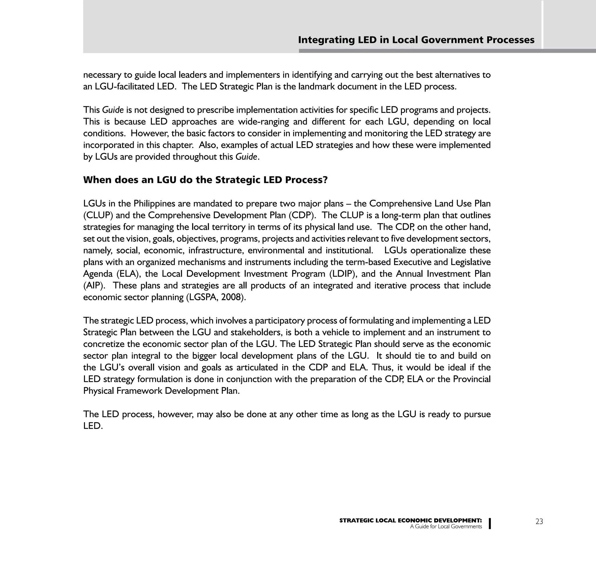 Integrating LED in Local Government Processes


necessary to guide local leaders and implementers in identifying and carrying out the best alternatives to
an LGU-facilitated LED. The LED Strategic Plan is the landmark document in the LED process.

This Guide is not designed to prescribe implementation activities for specific LED programs and projects.
This is because LED approaches are wide-ranging and different for each LGU, depending on local
conditions. However, the basic factors to consider in implementing and monitoring the LED strategy are
incorporated in this chapter. Also, examples of actual LED strategies and how these were implemented
by LGUs are provided throughout this Guide.

When does an LGU do the Strategic LED Process?

LGUs in the Philippines are mandated to prepare two major plans – the Comprehensive Land Use Plan
(CLUP) and the Comprehensive Development Plan (CDP). The CLUP is a long-term plan that outlines
strategies for managing the local territory in terms of its physical land use. The CDP on the other hand,
                                                                                           ,
set out the vision, goals, objectives, programs, projects and activities relevant to five development sectors,
namely, social, economic, infrastructure, environmental and institutional. LGUs operationalize these
plans with an organized mechanisms and instruments including the term-based Executive and Legislative
Agenda (ELA), the Local Development Investment Program (LDIP), and the Annual Investment Plan
(AIP). These plans and strategies are all products of an integrated and iterative process that include
economic sector planning (LGSPA, 2008).

The strategic LED process, which involves a participatory process of formulating and implementing a LED
Strategic Plan between the LGU and stakeholders, is both a vehicle to implement and an instrument to
concretize the economic sector plan of the LGU. The LED Strategic Plan should serve as the economic
sector plan integral to the bigger local development plans of the LGU. It should tie to and build on
the LGU’s overall vision and goals as articulated in the CDP and ELA. Thus, it would be ideal if the
LED strategy formulation is done in conjunction with the preparation of the CDP ELA or the Provincial
                                                                                  ,
Physical Framework Development Plan.

The LED process, however, may also be done at any other time as long as the LGU is ready to pursue
LED.




                                                                     STRATEGIC LOCAL ECONOMIC DEVELOPMENT:              23
                                                                                        A Guide for Local Governments
 