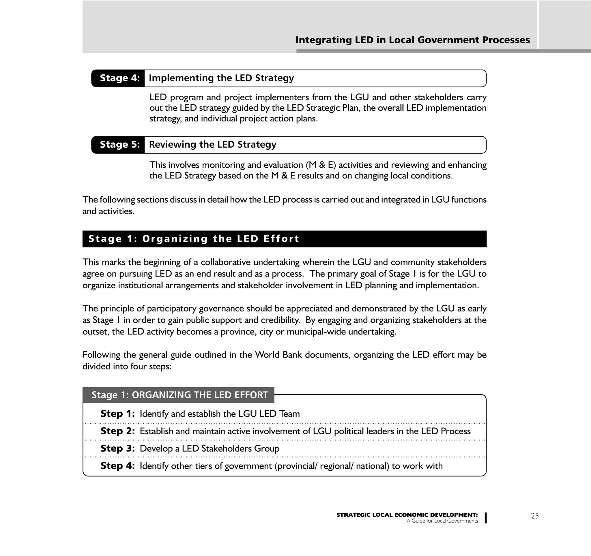 Integrating LED in Local Government Processes


    Stage 4: Implementing the LED Strategy
                 LED program and project implementers from the LGU and other stakeholders carry
                 out the LED strategy guided by the LED Strategic Plan, the overall LED implementation
                 strategy, and individual project action plans.

    Stage 5: Reviewing the LED Strategy

                 This involves monitoring and evaluation (M & E) activities and reviewing and enhancing
                 the LED Strategy based on the M & E results and on changing local conditions.

The following sections discuss in detail how the LED process is carried out and integrated in LGU functions
and activities.

 Stage 1: Organizing the LED Effort

This marks the beginning of a collaborative undertaking wherein the LGU and community stakeholders
agree on pursuing LED as an end result and as a process. The primary goal of Stage 1 is for the LGU to
organize institutional arrangements and stakeholder involvement in LED planning and implementation.

The principle of participatory governance should be appreciated and demonstrated by the LGU as early
as Stage 1 in order to gain public support and credibility. By engaging and organizing stakeholders at the
outset, the LED activity becomes a province, city or municipal-wide undertaking.

Following the general guide outlined in the World Bank documents, organizing the LED effort may be
divided into four steps:

  Stage 1: ORGANIZING THE LED EFFORT
    Step 1: Identify and establish the LGU LED Team
    Step 2: Establish and maintain active involvement of LGU political leaders in the LED Process
    Step 3: Develop a LED Stakeholders Group
    Step 4: Identify other tiers of government (provincial/ regional/ national) to work with



                                                                   STRATEGIC LOCAL ECONOMIC DEVELOPMENT:              25
                                                                                      A Guide for Local Governments
 