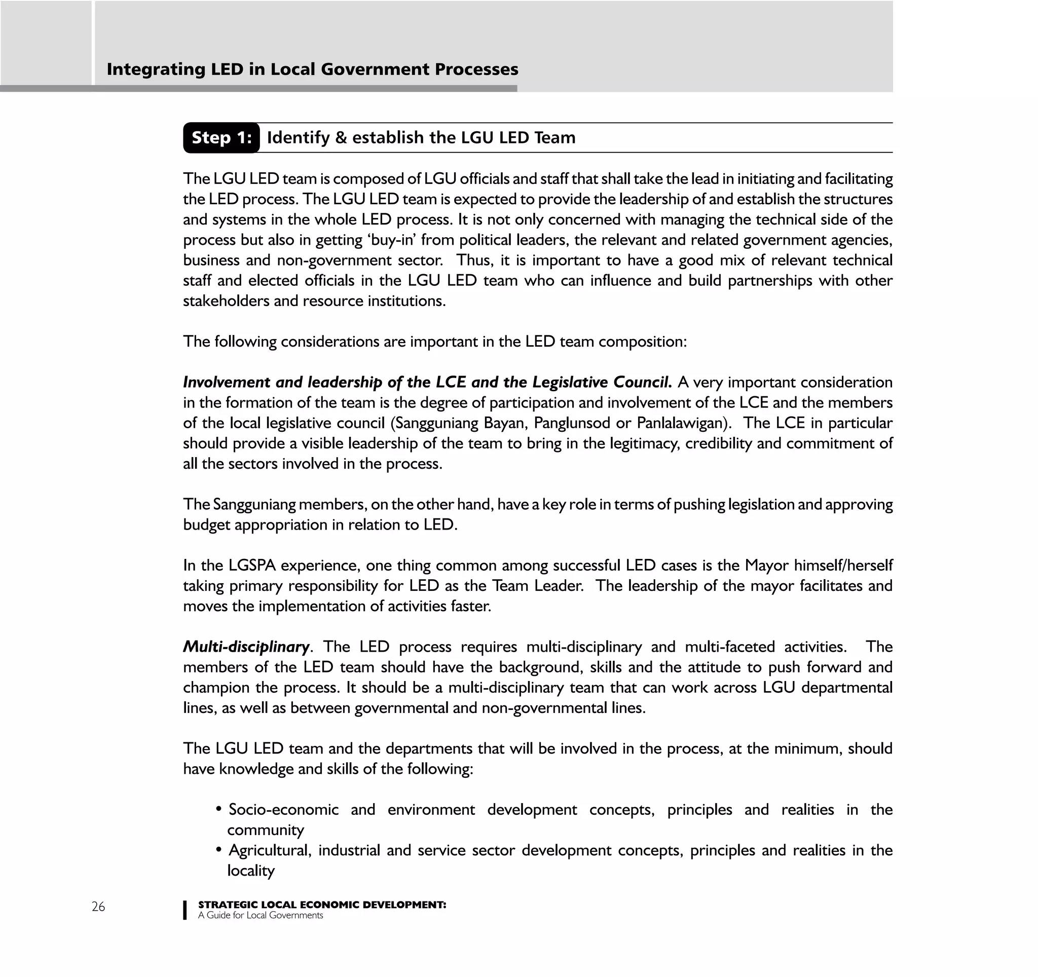 Integrating LED in Local Government Processes



              Step 1: Identify & establish the LGU LED Team

             The LGU LED team is composed of LGU officials and staff that shall take the lead in initiating and facilitating
             the LED process. The LGU LED team is expected to provide the leadership of and establish the structures
             and systems in the whole LED process. It is not only concerned with managing the technical side of the
             process but also in getting ‘buy-in’ from political leaders, the relevant and related government agencies,
             business and non-government sector. Thus, it is important to have a good mix of relevant technical
             staff and elected officials in the LGU LED team who can influence and build partnerships with other
             stakeholders and resource institutions.

             The following considerations are important in the LED team composition:

             Involvement and leadership of the LCE and the Legislative Council. A very important consideration
             in the formation of the team is the degree of participation and involvement of the LCE and the members
             of the local legislative council (Sangguniang Bayan, Panglunsod or Panlalawigan). The LCE in particular
             should provide a visible leadership of the team to bring in the legitimacy, credibility and commitment of
             all the sectors involved in the process.

             The Sangguniang members, on the other hand, have a key role in terms of pushing legislation and approving
             budget appropriation in relation to LED.

             In the LGSPA experience, one thing common among successful LED cases is the Mayor himself/herself
             taking primary responsibility for LED as the Team Leader. The leadership of the mayor facilitates and
             moves the implementation of activities faster.

             Multi-disciplinary. The LED process requires multi-disciplinary and multi-faceted activities. The
             members of the LED team should have the background, skills and the attitude to push forward and
             champion the process. It should be a multi-disciplinary team that can work across LGU departmental
             lines, as well as between governmental and non-governmental lines.

             The LGU LED team and the departments that will be involved in the process, at the minimum, should
             have knowledge and skills of the following:


                   community

                   locality

26             STRATEGIC LOCAL ECONOMIC DEVELOPMENT:
               A Guide for Local Governments
 
