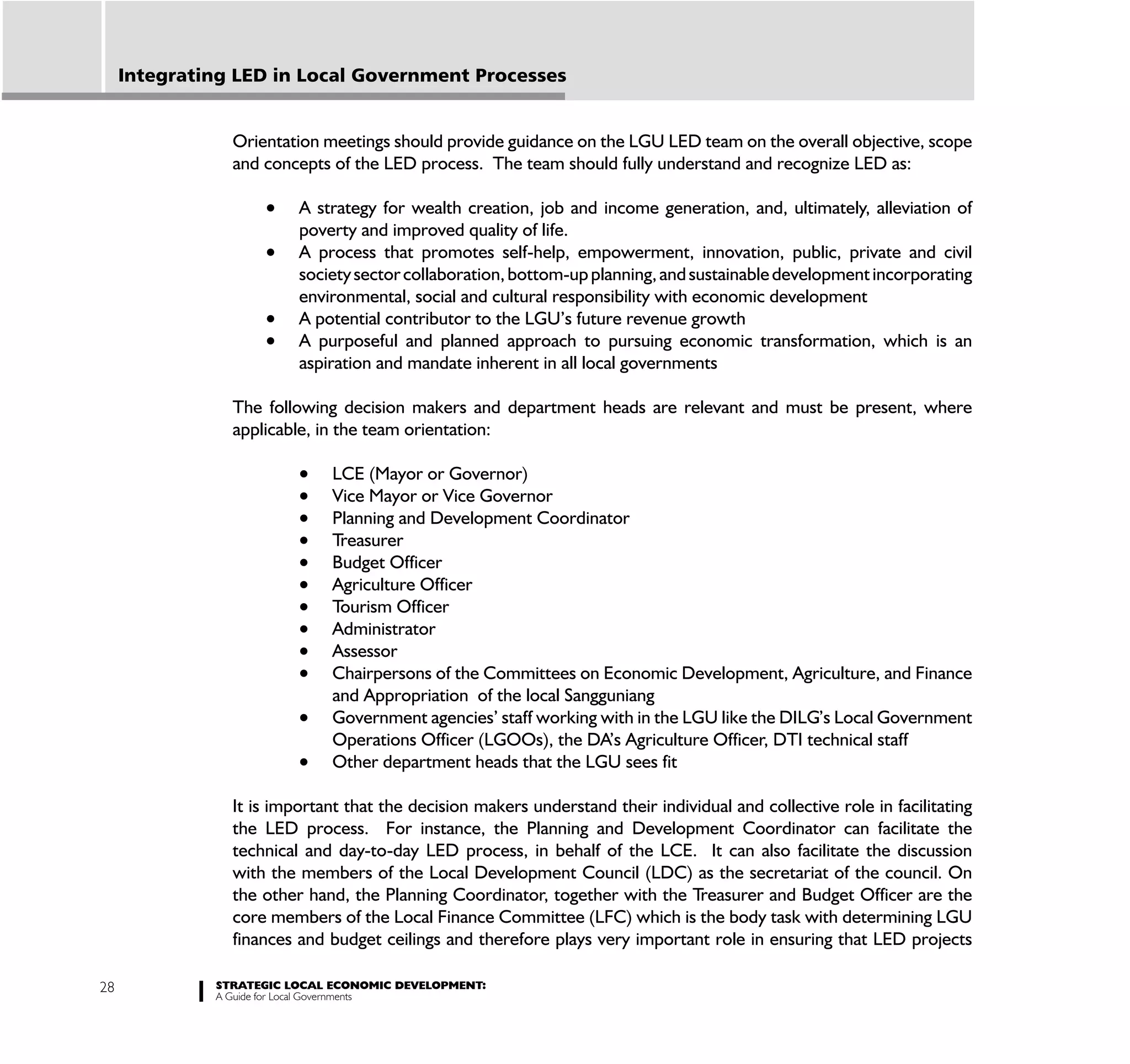 Integrating LED in Local Government Processes


                Orientation meetings should provide guidance on the LGU LED team on the overall objective, scope
                and concepts of the LED process. The team should fully understand and recognize LED as:

                         A strategy for wealth creation, job and income generation, and, ultimately, alleviation of
                         poverty and improved quality of life.
                         A process that promotes self-help, empowerment, innovation, public, private and civil
                         society sector collaboration, bottom-up planning, and sustainable development incorporating
                         environmental, social and cultural responsibility with economic development
                         A potential contributor to the LGU’s future revenue growth
                         A purposeful and planned approach to pursuing economic transformation, which is an
                         aspiration and mandate inherent in all local governments

                The following decision makers and department heads are relevant and must be present, where
                applicable, in the team orientation:

                              LCE (Mayor or Governor)
                              Vice Mayor or Vice Governor
                              Planning and Development Coordinator
                              Treasurer
                              Budget Officer
                              Agriculture Officer
                              Tourism Officer
                              Administrator
                              Assessor
                              Chairpersons of the Committees on Economic Development, Agriculture, and Finance
                              and Appropriation of the local Sangguniang
                              Government agencies’ staff working with in the LGU like the DILG’s Local Government
                              Operations Officer (LGOOs), the DA’s Agriculture Officer, DTI technical staff
                              Other department heads that the LGU sees fit

                It is important that the decision makers understand their individual and collective role in facilitating
                the LED process. For instance, the Planning and Development Coordinator can facilitate the
                technical and day-to-day LED process, in behalf of the LCE. It can also facilitate the discussion
                with the members of the Local Development Council (LDC) as the secretariat of the council. On
                the other hand, the Planning Coordinator, together with the Treasurer and Budget Officer are the
                core members of the Local Finance Committee (LFC) which is the body task with determining LGU
                finances and budget ceilings and therefore plays very important role in ensuring that LED projects

28            STRATEGIC LOCAL ECONOMIC DEVELOPMENT:
              A Guide for Local Governments
 
