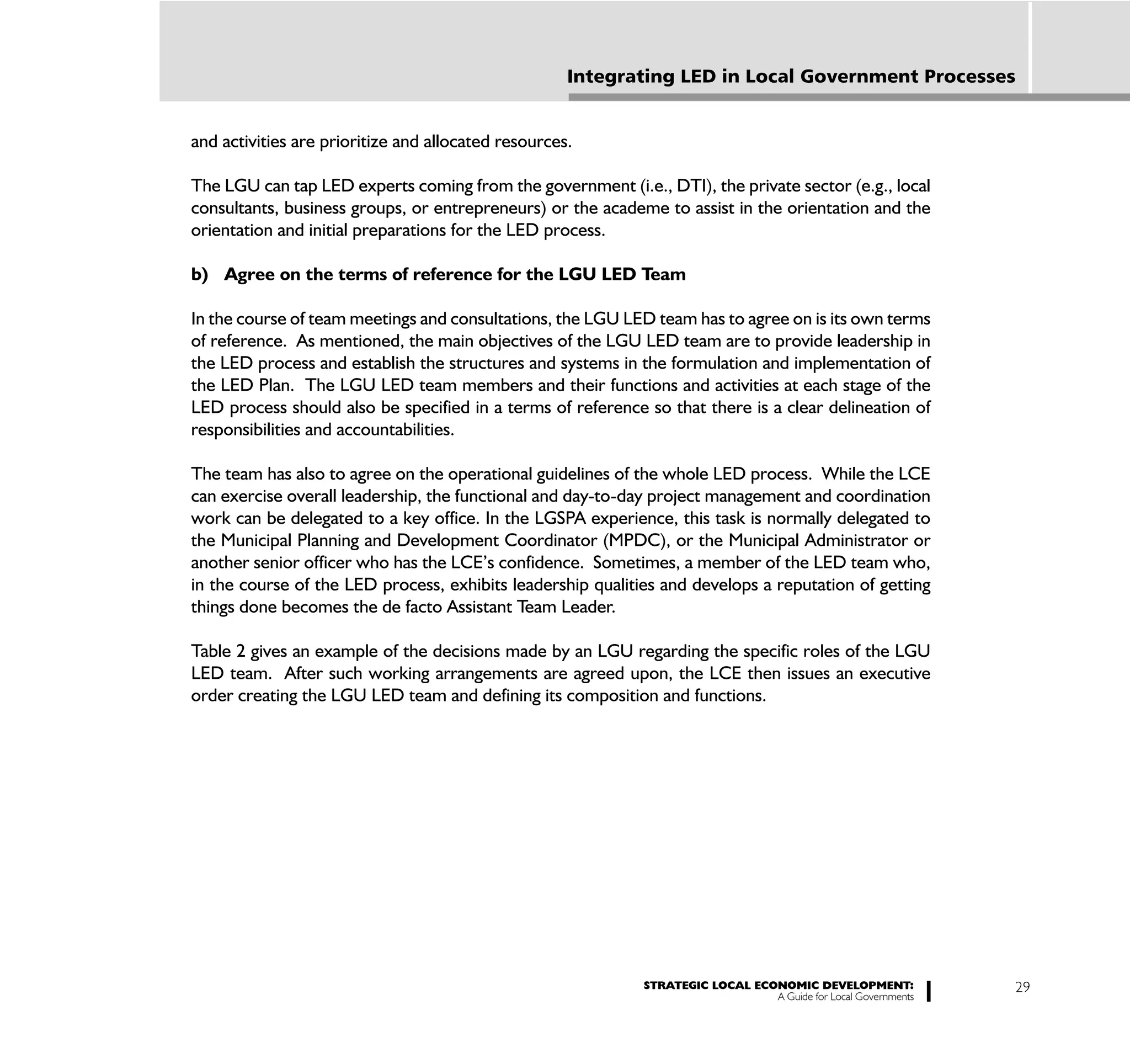 Integrating LED in Local Government Processes


and activities are prioritize and allocated resources.

The LGU can tap LED experts coming from the government (i.e., DTI), the private sector (e.g., local
consultants, business groups, or entrepreneurs) or the academe to assist in the orientation and the
orientation and initial preparations for the LED process.

b) Agree on the terms of reference for the LGU LED Team

In the course of team meetings and consultations, the LGU LED team has to agree on is its own terms
of reference. As mentioned, the main objectives of the LGU LED team are to provide leadership in
the LED process and establish the structures and systems in the formulation and implementation of
the LED Plan. The LGU LED team members and their functions and activities at each stage of the
LED process should also be specified in a terms of reference so that there is a clear delineation of
responsibilities and accountabilities.

The team has also to agree on the operational guidelines of the whole LED process. While the LCE
can exercise overall leadership, the functional and day-to-day project management and coordination
work can be delegated to a key office. In the LGSPA experience, this task is normally delegated to
the Municipal Planning and Development Coordinator (MPDC), or the Municipal Administrator or
another senior officer who has the LCE’s confidence. Sometimes, a member of the LED team who,
in the course of the LED process, exhibits leadership qualities and develops a reputation of getting
things done becomes the de facto Assistant Team Leader.

Table 2 gives an example of the decisions made by an LGU regarding the specific roles of the LGU
LED team. After such working arrangements are agreed upon, the LCE then issues an executive
order creating the LGU LED team and defining its composition and functions.




                                                             STRATEGIC LOCAL ECONOMIC DEVELOPMENT:              29
                                                                                A Guide for Local Governments
 