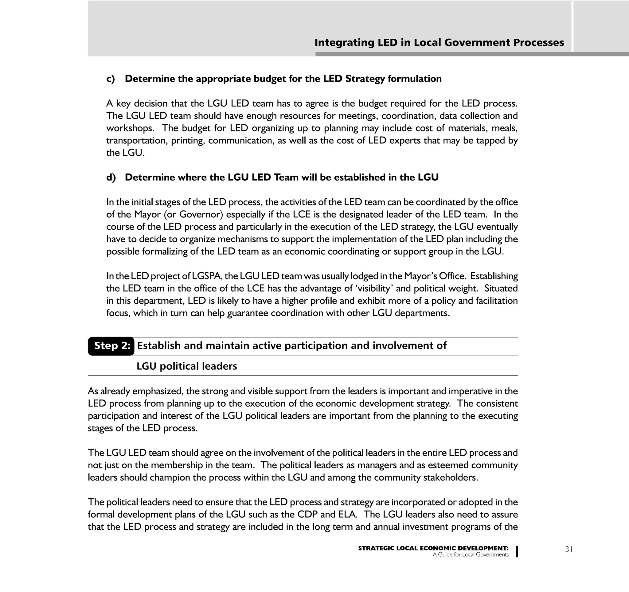 Integrating LED in Local Government Processes


    c) Determine the appropriate budget for the LED Strategy formulation

    A key decision that the LGU LED team has to agree is the budget required for the LED process.
    The LGU LED team should have enough resources for meetings, coordination, data collection and
    workshops. The budget for LED organizing up to planning may include cost of materials, meals,
    transportation, printing, communication, as well as the cost of LED experts that may be tapped by
    the LGU.

    d) Determine where the LGU LED Team will be established in the LGU

    In the initial stages of the LED process, the activities of the LED team can be coordinated by the office
    of the Mayor (or Governor) especially if the LCE is the designated leader of the LED team. In the
    course of the LED process and particularly in the execution of the LED strategy, the LGU eventually
    have to decide to organize mechanisms to support the implementation of the LED plan including the
    possible formalizing of the LED team as an economic coordinating or support group in the LGU.

    In the LED project of LGSPA, the LGU LED team was usually lodged in the Mayor’s Office. Establishing
    the LED team in the office of the LCE has the advantage of ‘visibility’ and political weight. Situated
    in this department, LED is likely to have a higher profile and exhibit more of a policy and facilitation
    focus, which in turn can help guarantee coordination with other LGU departments.


 Step 2: Establish and maintain active participation and involvement of

           LGU political leaders

As already emphasized, the strong and visible support from the leaders is important and imperative in the
LED process from planning up to the execution of the economic development strategy. The consistent
participation and interest of the LGU political leaders are important from the planning to the executing
stages of the LED process.

The LGU LED team should agree on the involvement of the political leaders in the entire LED process and
not just on the membership in the team. The political leaders as managers and as esteemed community
leaders should champion the process within the LGU and among the community stakeholders.

The political leaders need to ensure that the LED process and strategy are incorporated or adopted in the
formal development plans of the LGU such as the CDP and ELA. The LGU leaders also need to assure
that the LED process and strategy are included in the long term and annual investment programs of the
                                                                    STRATEGIC LOCAL ECONOMIC DEVELOPMENT:              31
                                                                                       A Guide for Local Governments
 